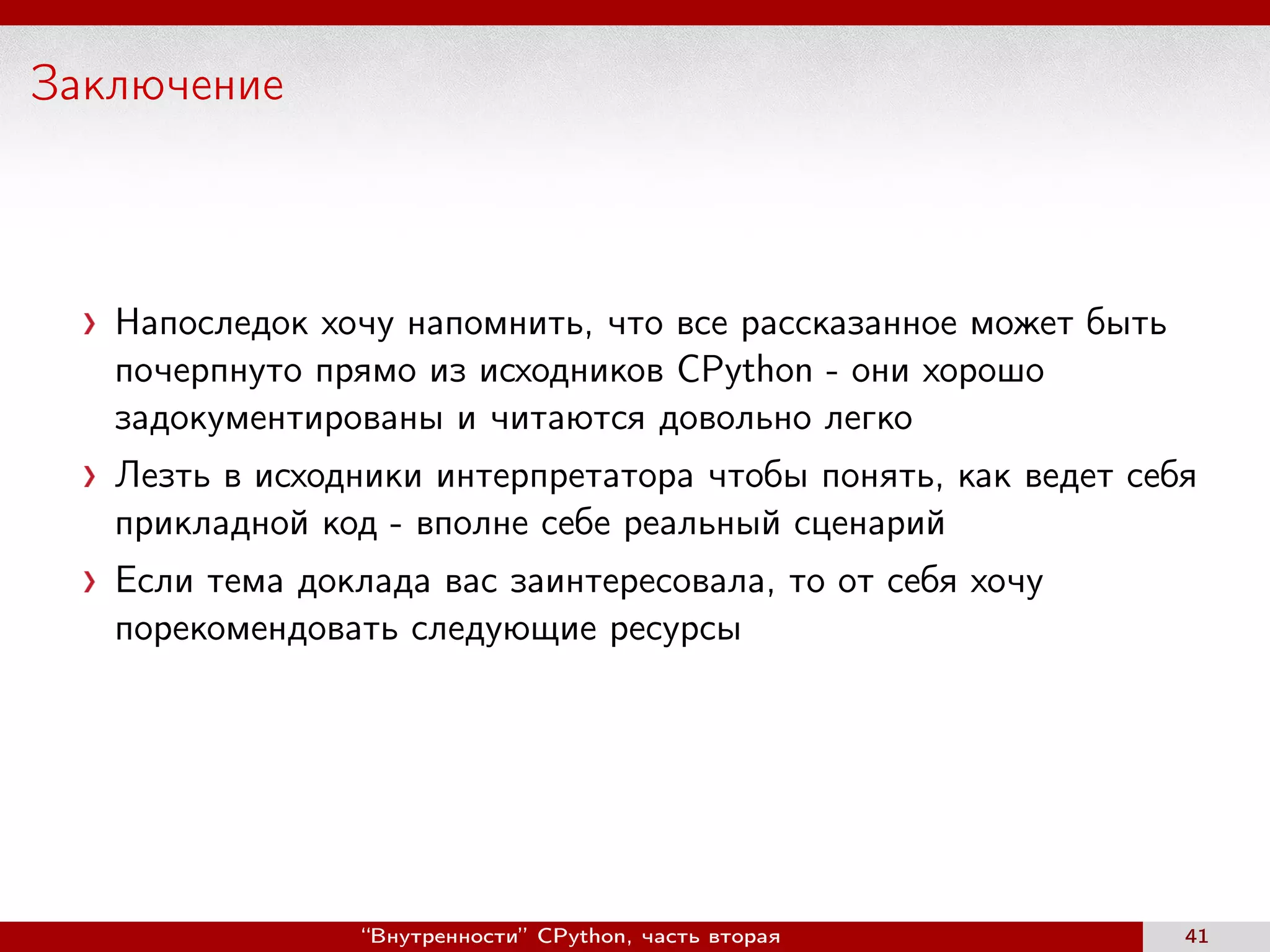 Заключение
Напоследок хочу напомнить, что все рассказанное может быть
почерпнуто прямо из исходников CPython - они хорошо
задокументированы и читаются довольно легко
Лезть в исходники интерпретатора чтобы понять, как ведет себя
прикладной код - вполне себе реальный сценарий
Если тема доклада вас заинтересовала, то от себя хочу
порекомендовать следующие ресурсы
“Внутренности” CPython, часть вторая 41
 