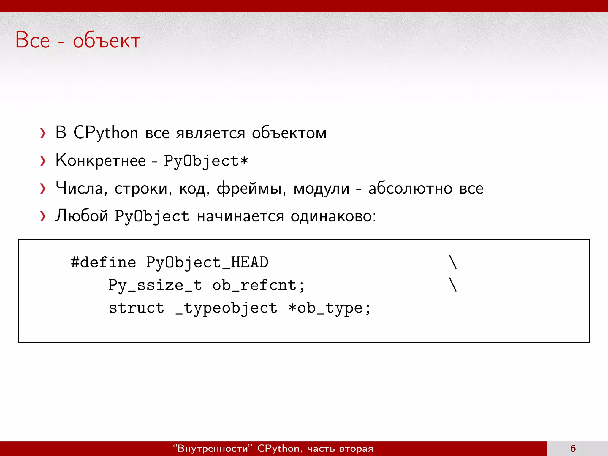 Все - объект
В CPython все является объектом
Конкретнее - PyObject*
Числа, строки, код, фреймы, модули - абсолютно все
Любой PyObject начинается одинаково:
#define PyObject_HEAD 
Py_ssize_t ob_refcnt; 
struct _typeobject *ob_type;
“Внутренности” CPython, часть вторая 6
 