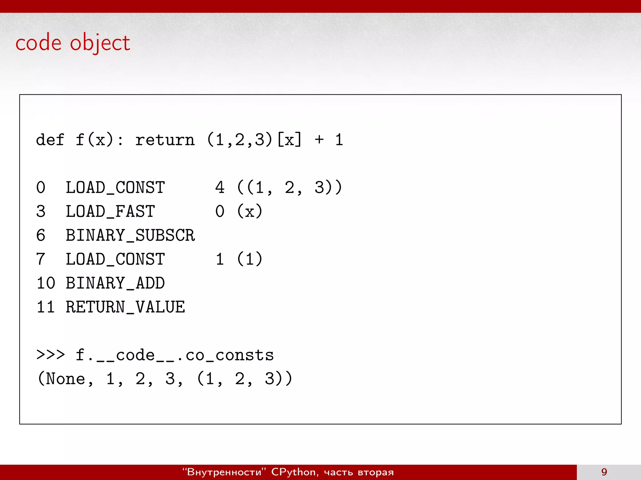 code object
def f(x): return (1,2,3)[x] + 1
0 LOAD_CONST 4 ((1, 2, 3))
3 LOAD_FAST 0 (x)
6 BINARY_SUBSCR
7 LOAD_CONST 1 (1)
10 BINARY_ADD
11 RETURN_VALUE
>>> f.__code__.co_consts
(None, 1, 2, 3, (1, 2, 3))
“Внутренности” CPython, часть вторая 9
 