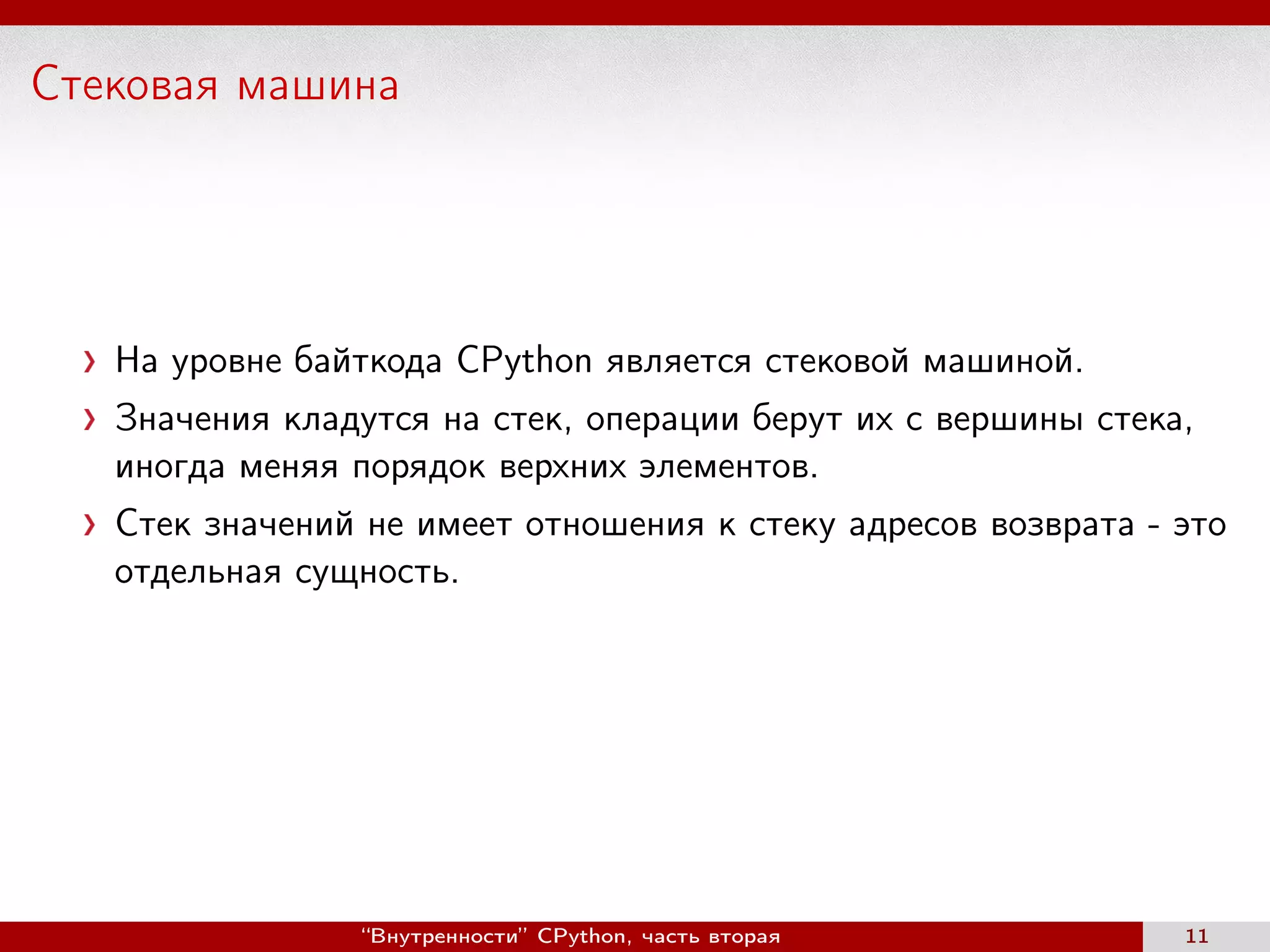 Стековая машина
На уровне байткода CPython является стековой машиной.
Значения кладутся на стек, операции берут их с вершины стека,
иногда меняя порядок верхних элементов.
Стек значений не имеет отношения к стеку адресов возврата - это
отдельная сущность.
“Внутренности” CPython, часть вторая 11
 