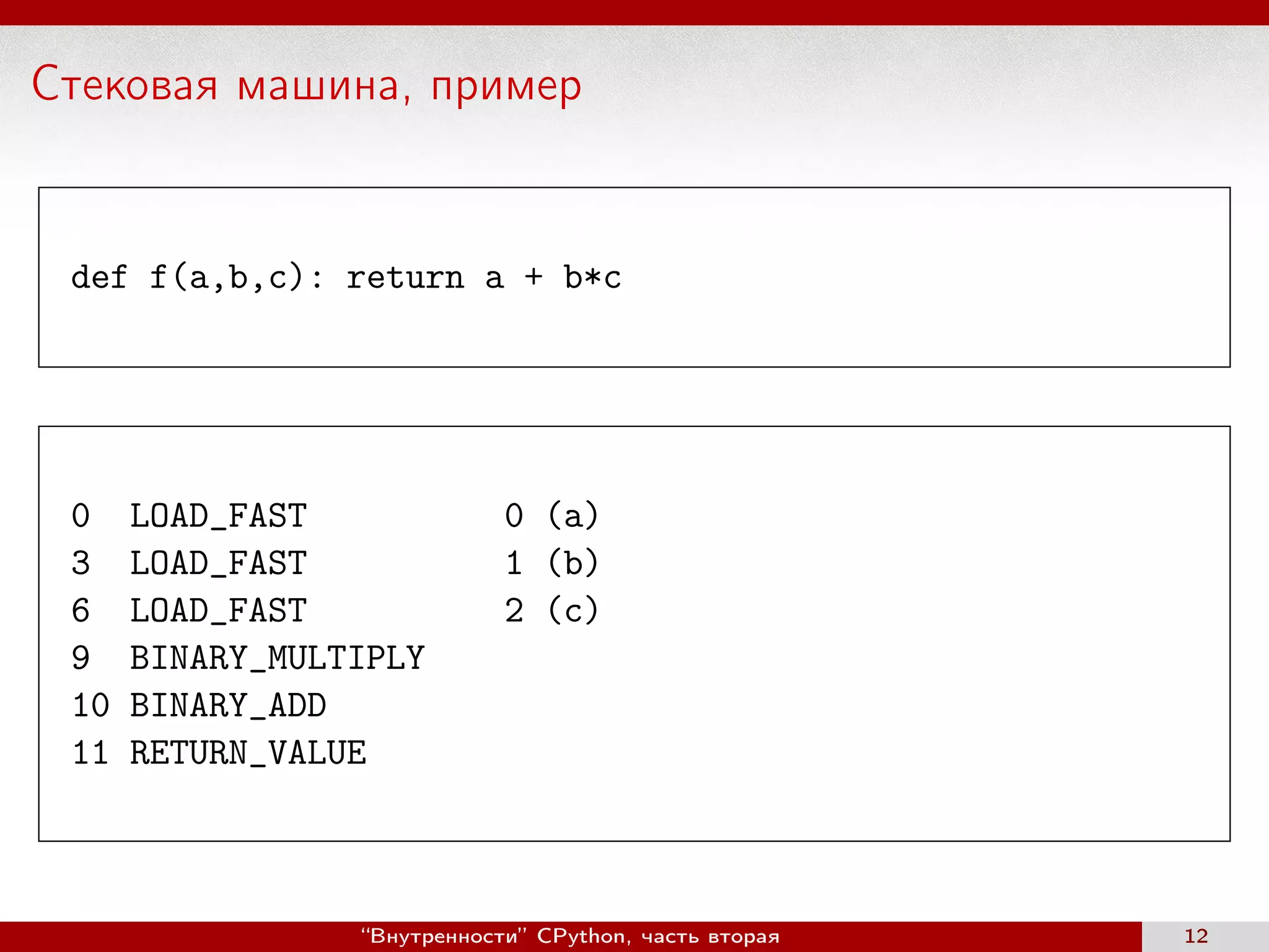 Стековая машина, пример
def f(a,b,c): return a + b*c
0 LOAD_FAST 0 (a)
3 LOAD_FAST 1 (b)
6 LOAD_FAST 2 (c)
9 BINARY_MULTIPLY
10 BINARY_ADD
11 RETURN_VALUE
“Внутренности” CPython, часть вторая 12
 
