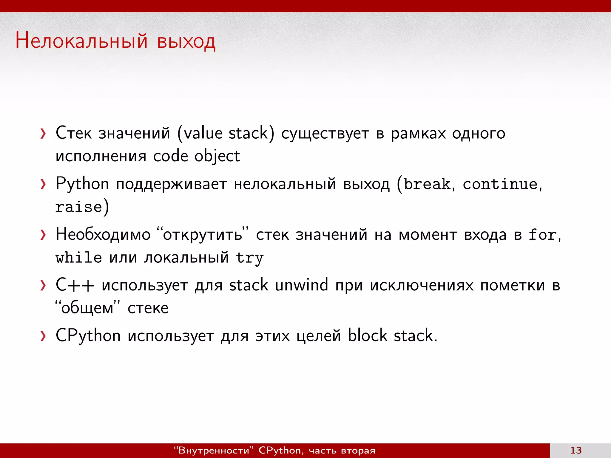 Нелокальный выход
Стек значений (value stack) существует в рамках одного
исполнения code object
Python поддерживает нелокальный выход (break, continue,
raise)
Необходимо “открутить” стек значений на момент входа в for,
while или локальный try
С++ использует для stack unwind при исключениях пометки в
“общем” стеке
CPython использует для этих целей block stack.
“Внутренности” CPython, часть вторая 13
 