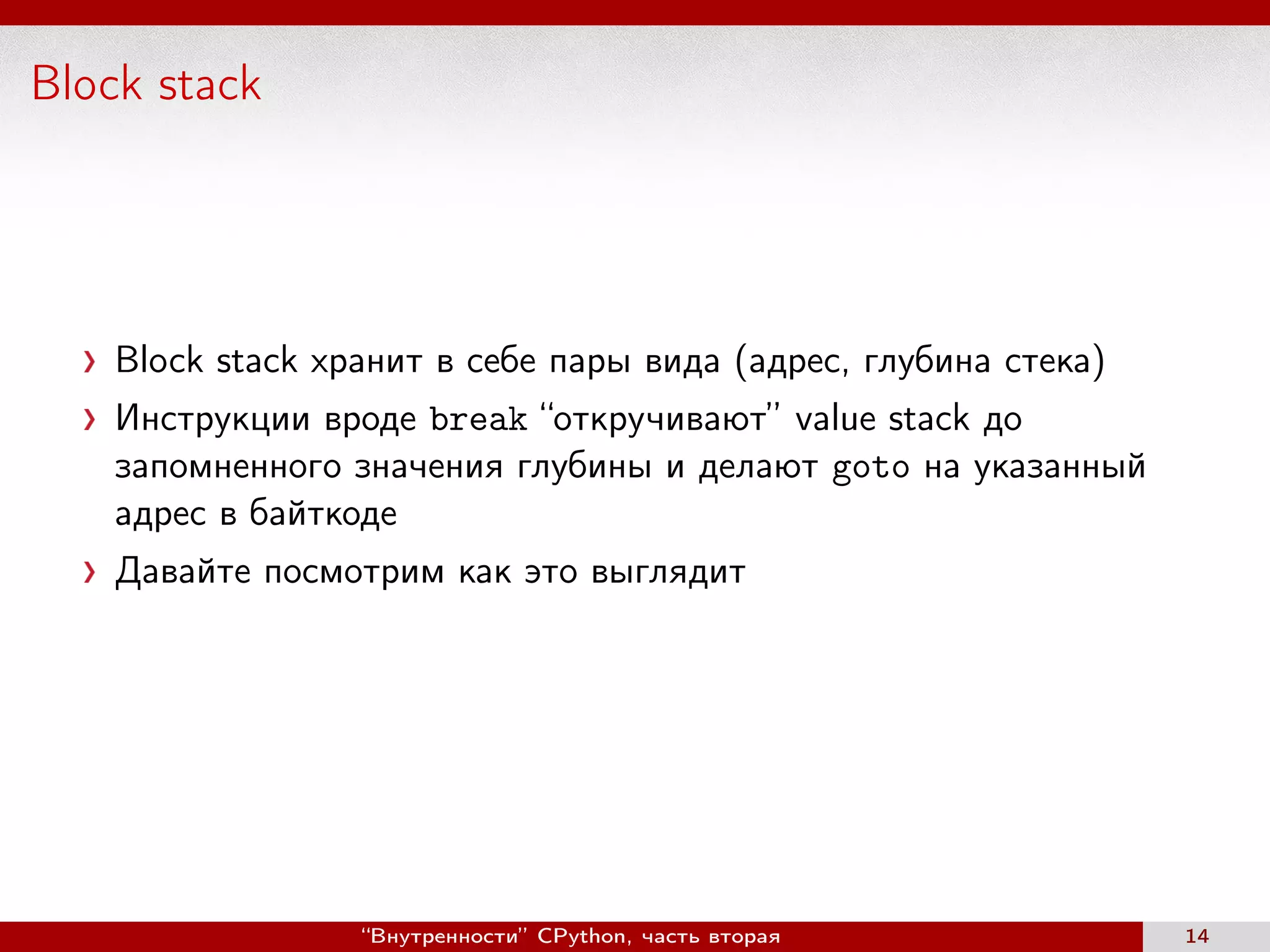 Block stack
Block stack хранит в себе пары вида (адрес, глубина стека)
Инструкции вроде break “откручивают” value stack до
запомненного значения глубины и делают goto на указанный
адрес в байткоде
Давайте посмотрим как это выглядит
“Внутренности” CPython, часть вторая 14
 