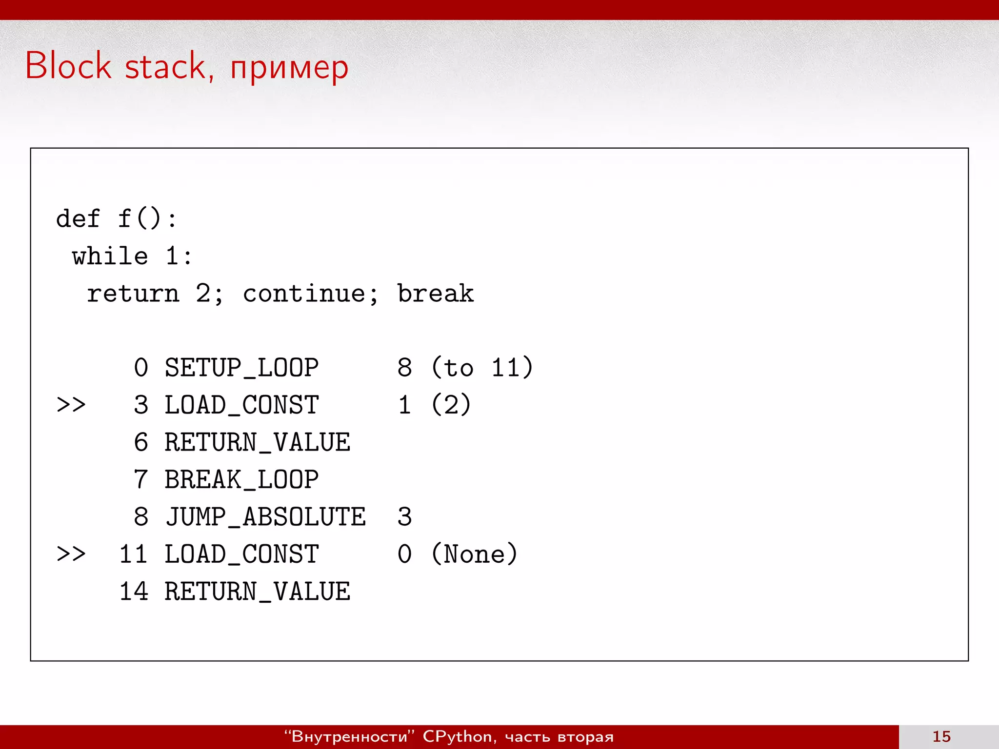 Block stack, пример
def f():
while 1:
return 2; continue; break
0 SETUP_LOOP 8 (to 11)
>> 3 LOAD_CONST 1 (2)
6 RETURN_VALUE
7 BREAK_LOOP
8 JUMP_ABSOLUTE 3
>> 11 LOAD_CONST 0 (None)
14 RETURN_VALUE
“Внутренности” CPython, часть вторая 15
 