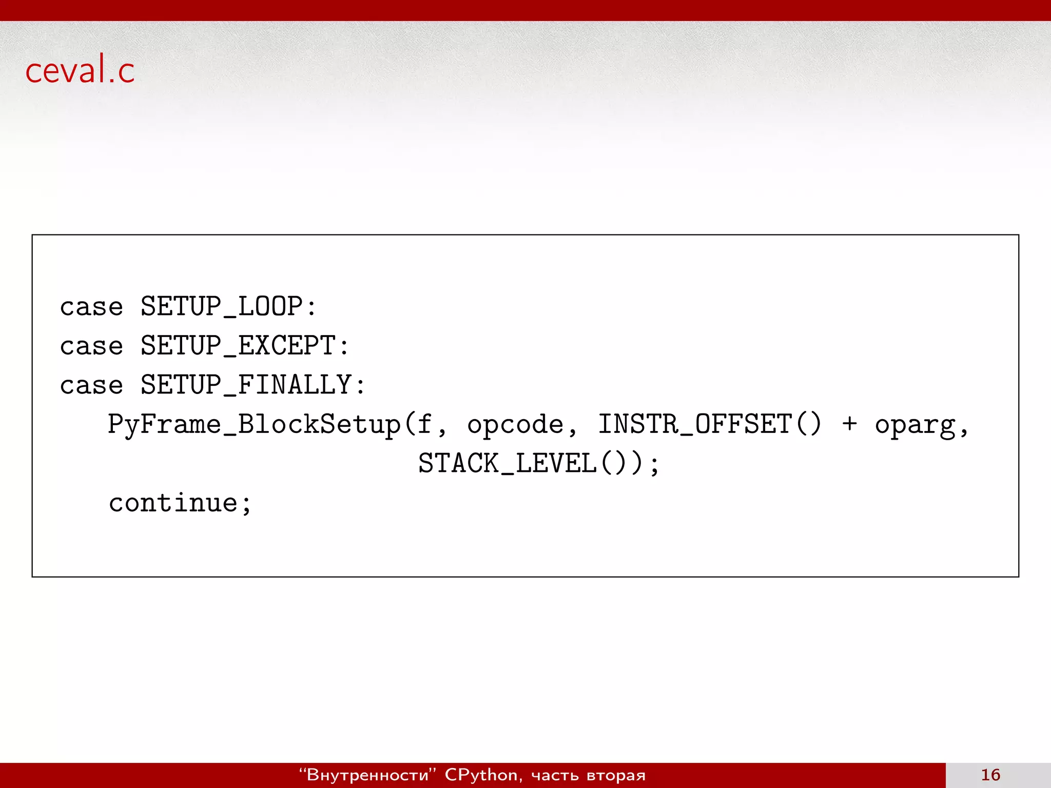 ceval.c
case SETUP_LOOP:
case SETUP_EXCEPT:
case SETUP_FINALLY:
PyFrame_BlockSetup(f, opcode, INSTR_OFFSET() + oparg,
STACK_LEVEL());
continue;
“Внутренности” CPython, часть вторая 16
 