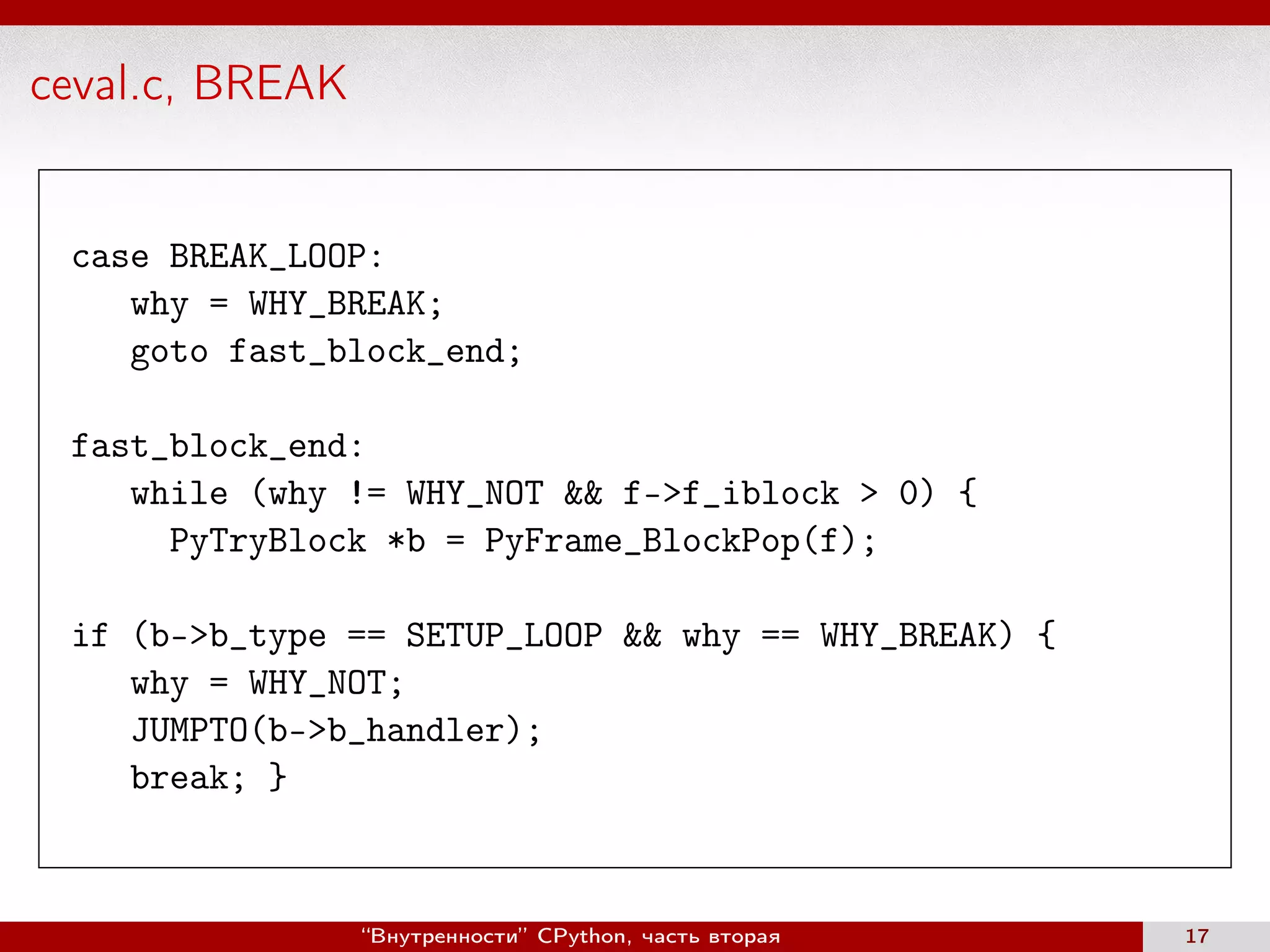 ceval.c, BREAK
case BREAK_LOOP:
why = WHY_BREAK;
goto fast_block_end;
fast_block_end:
while (why != WHY_NOT && f->f_iblock > 0) {
PyTryBlock *b = PyFrame_BlockPop(f);
if (b->b_type == SETUP_LOOP && why == WHY_BREAK) {
why = WHY_NOT;
JUMPTO(b->b_handler);
break; }
“Внутренности” CPython, часть вторая 17
 