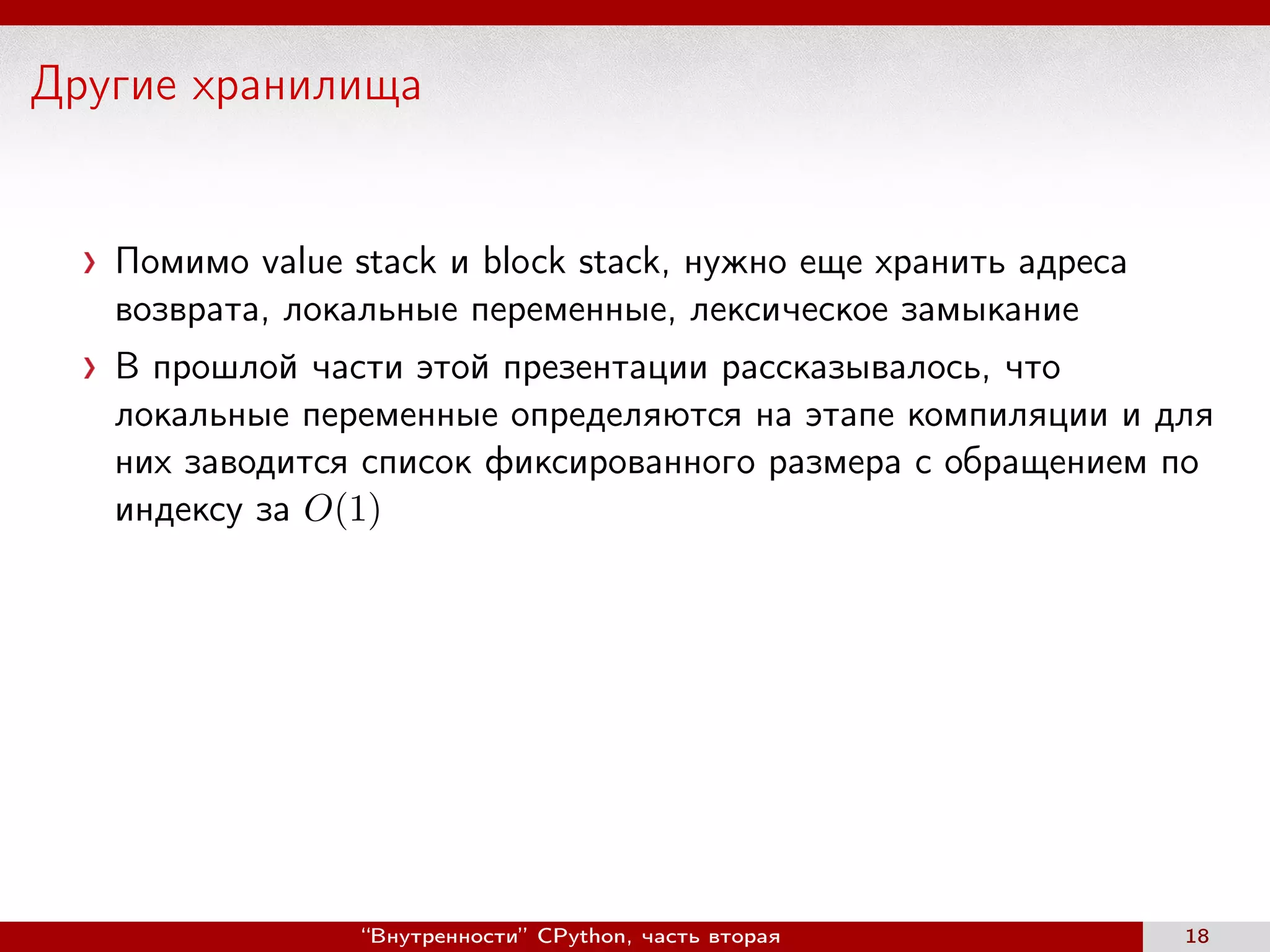 Другие хранилища
Помимо value stack и block stack, нужно еще хранить адреса
возврата, локальные переменные, лексическое замыкание
В прошлой части этой презентации рассказывалось, что
локальные переменные определяются на этапе компиляции и для
них заводится список фиксированного размера с обращением по
индексу за O(1)
“Внутренности” CPython, часть вторая 18
 