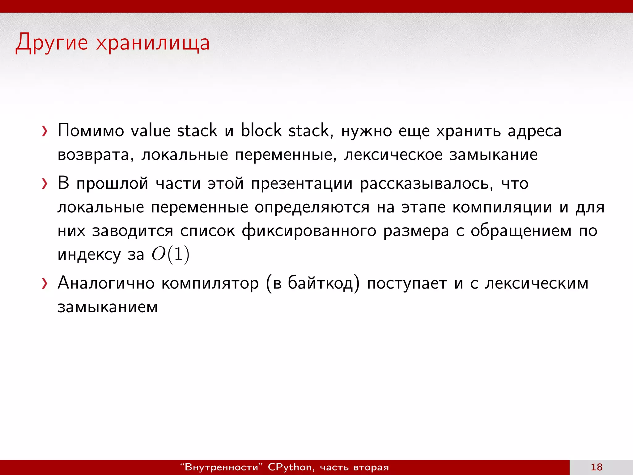 Другие хранилища
Помимо value stack и block stack, нужно еще хранить адреса
возврата, локальные переменные, лексическое замыкание
В прошлой части этой презентации рассказывалось, что
локальные переменные определяются на этапе компиляции и для
них заводится список фиксированного размера с обращением по
индексу за O(1)
Аналогично компилятор (в байткод) поступает и с лексическим
замыканием
“Внутренности” CPython, часть вторая 18
 