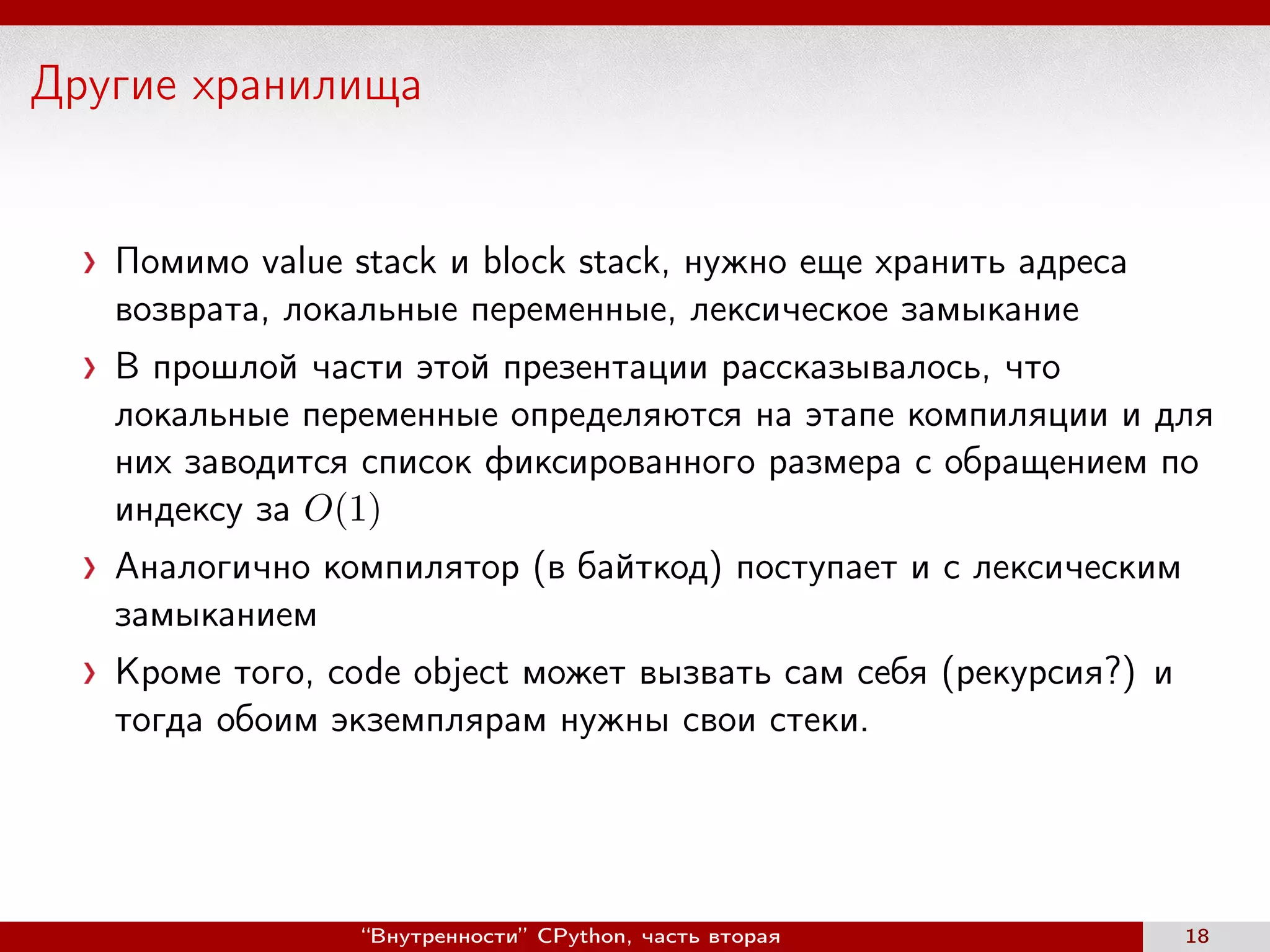 Другие хранилища
Помимо value stack и block stack, нужно еще хранить адреса
возврата, локальные переменные, лексическое замыкание
В прошлой части этой презентации рассказывалось, что
локальные переменные определяются на этапе компиляции и для
них заводится список фиксированного размера с обращением по
индексу за O(1)
Аналогично компилятор (в байткод) поступает и с лексическим
замыканием
Кроме того, code object может вызвать сам себя (рекурсия?) и
тогда обоим экземплярам нужны свои стеки.
“Внутренности” CPython, часть вторая 18
 