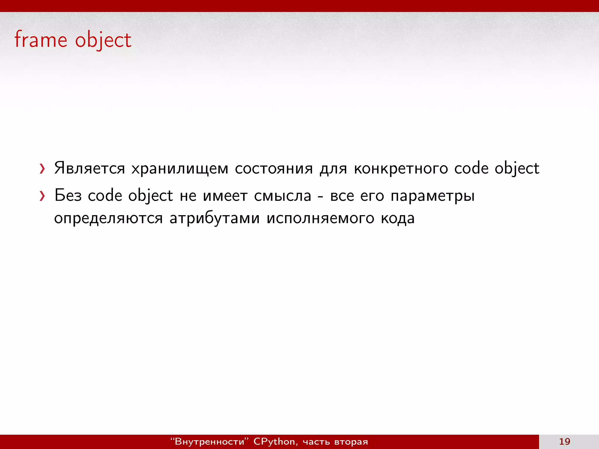 frame object
Является хранилищем состояния для конкретного code object
Без code object не имеет смысла - все его параметры
определяются атрибутами исполняемого кода
“Внутренности” CPython, часть вторая 19
 