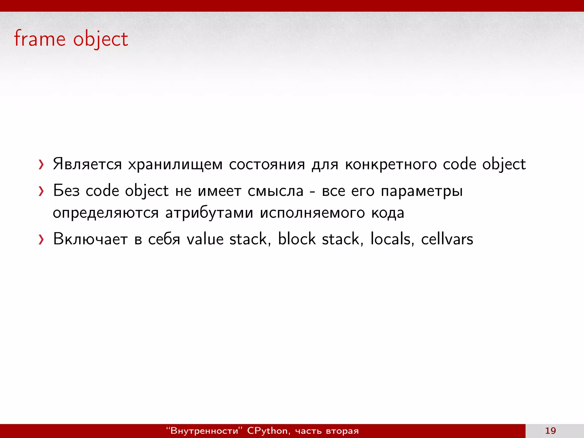 frame object
Является хранилищем состояния для конкретного code object
Без code object не имеет смысла - все его параметры
определяются атрибутами исполняемого кода
Включает в себя value stack, block stack, locals, cellvars
“Внутренности” CPython, часть вторая 19
 
