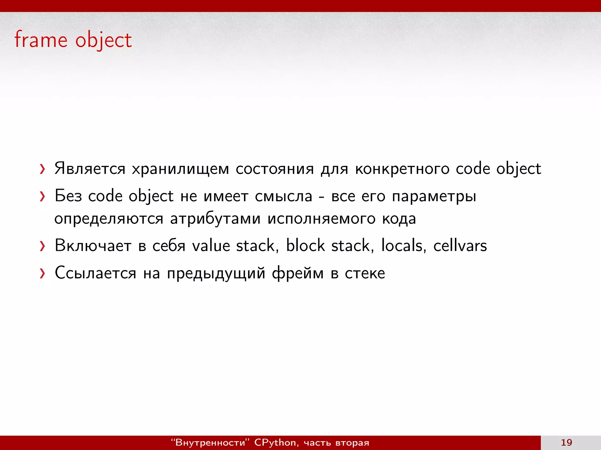 frame object
Является хранилищем состояния для конкретного code object
Без code object не имеет смысла - все его параметры
определяются атрибутами исполняемого кода
Включает в себя value stack, block stack, locals, cellvars
Ссылается на предыдущий фрейм в стеке
“Внутренности” CPython, часть вторая 19
 