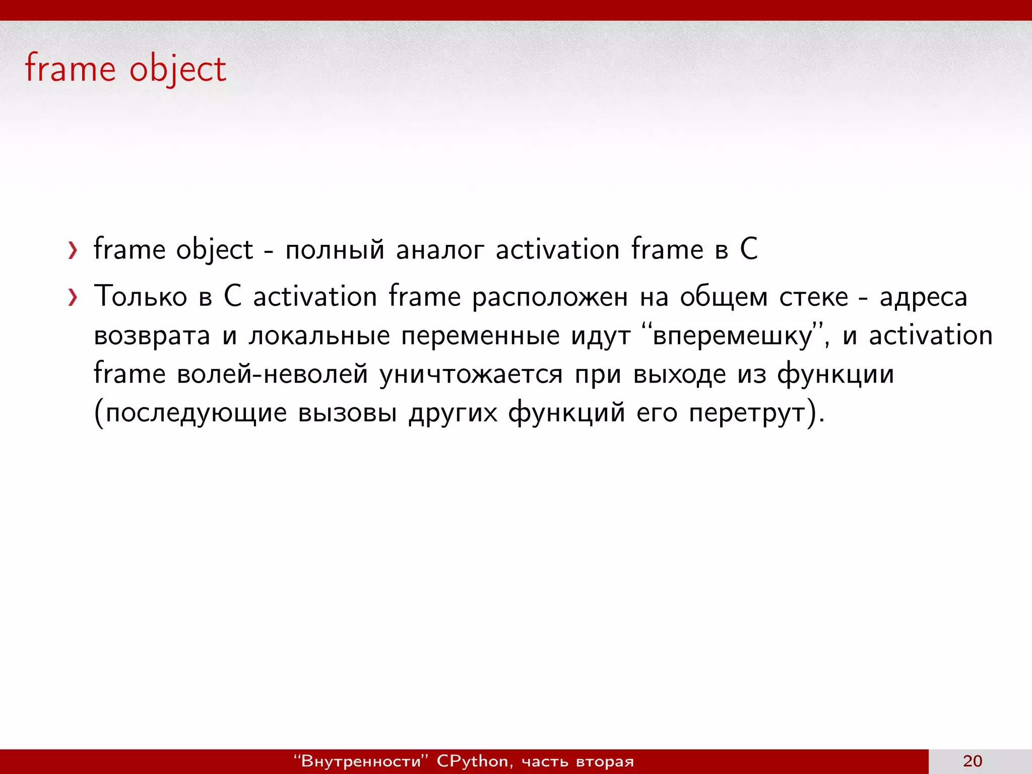 frame object
frame object - полный аналог activation frame в С
Только в C activation frame расположен на общем стеке - адреса
возврата и локальные переменные идут “вперемешку”, и activation
frame волей-неволей уничтожается при выходе из функции
(последующие вызовы других функций его перетрут).
“Внутренности” CPython, часть вторая 20
 