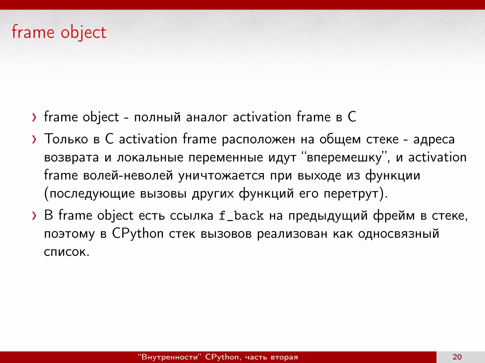 frame object
frame object - полный аналог activation frame в С
Только в C activation frame расположен на общем стеке - адреса
возврата и локальные переменные идут “вперемешку”, и activation
frame волей-неволей уничтожается при выходе из функции
(последующие вызовы других функций его перетрут).
В frame object есть ссылка f_back на предыдущий фрейм в стеке,
поэтому в CPython стек вызовов реализован как односвязный
список.
“Внутренности” CPython, часть вторая 20
 