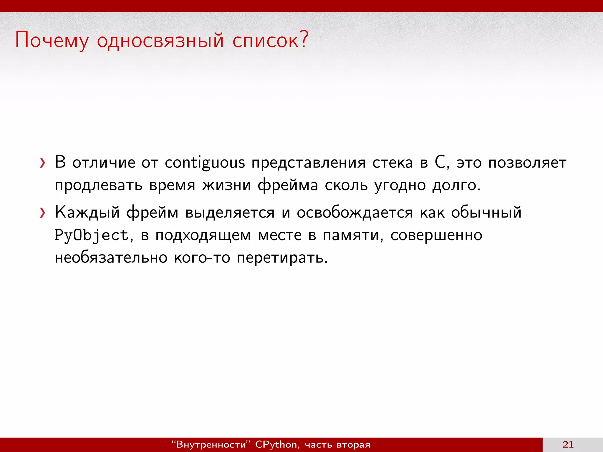 Почему односвязный список?
В отличие от contiguous представления стека в C, это позволяет
продлевать время жизни фрейма сколь угодно долго.
Каждый фрейм выделяется и освобождается как обычный
PyObject, в подходящем месте в памяти, совершенно
необязательно кого-то перетирать.
“Внутренности” CPython, часть вторая 21
 