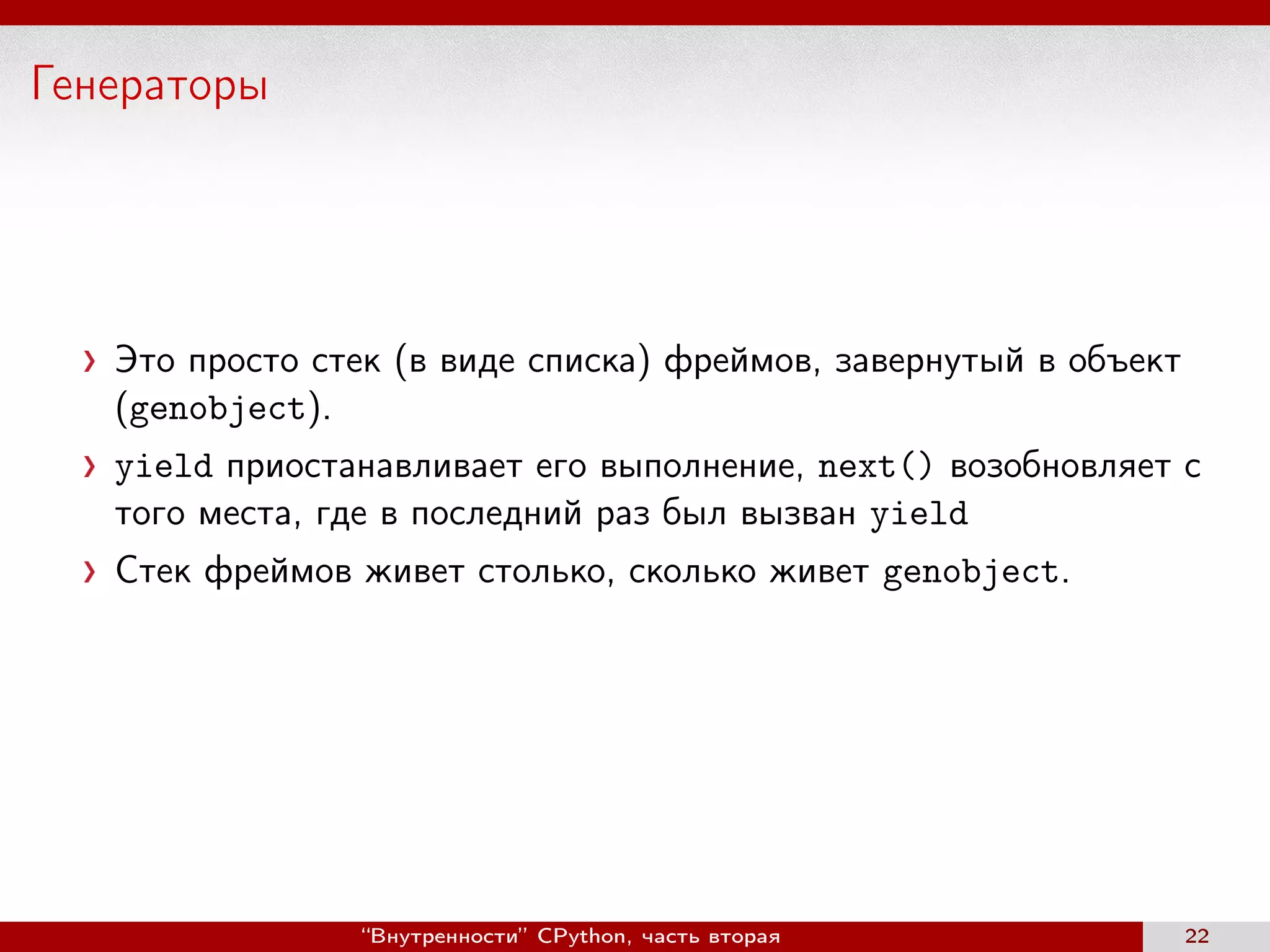 Генераторы
Это просто стек (в виде списка) фреймов, завернутый в объект
(genobject).
yield приостанавливает его выполнение, next() возобновляет c
того места, где в последний раз был вызван yield
Стек фреймов живет столько, сколько живет genobject.
“Внутренности” CPython, часть вторая 22
 
