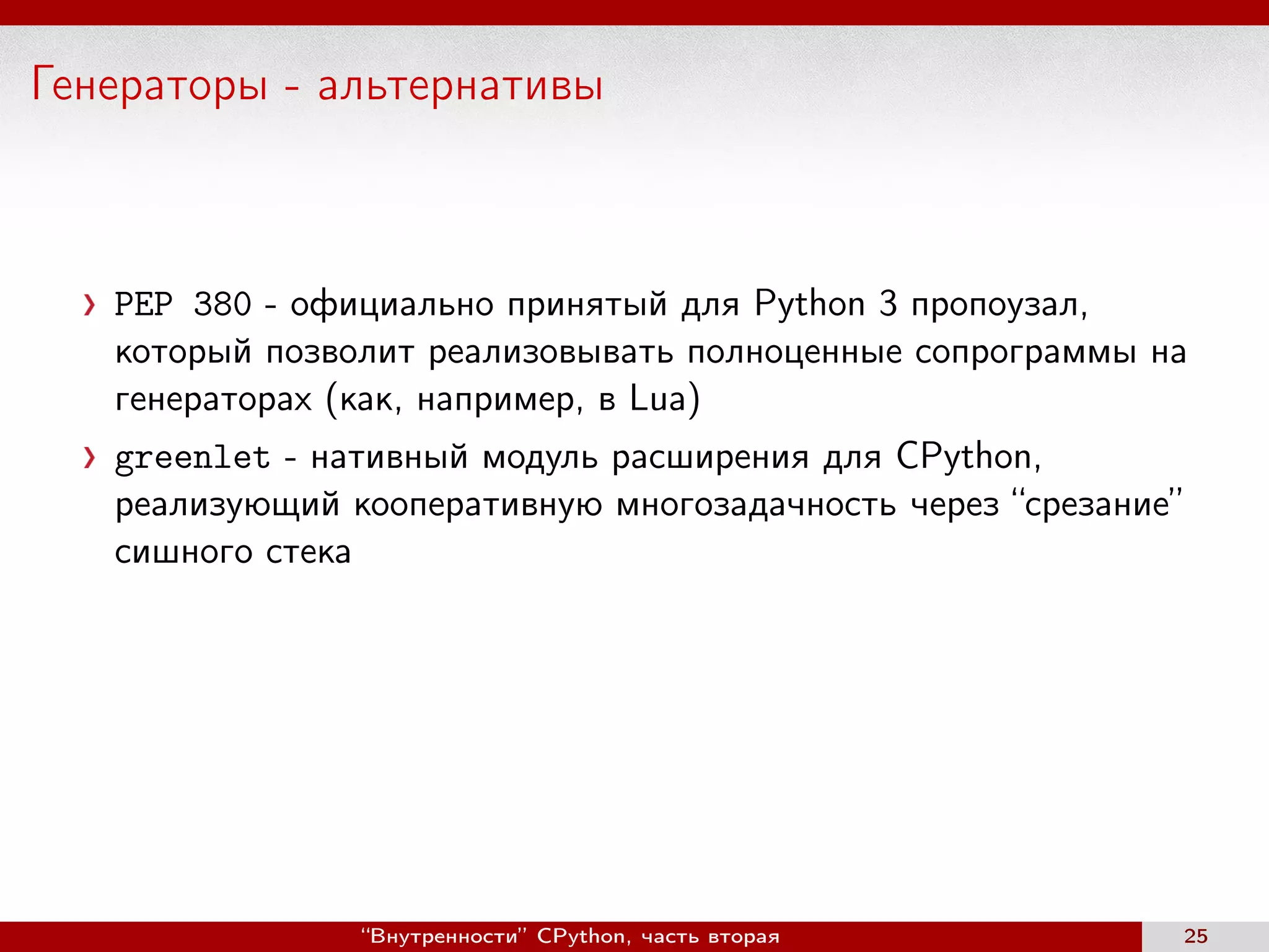 Генераторы - альтернативы
PEP 380 - официально принятый для Python 3 пропоузал,
который позволит реализовывать полноценные сопрограммы на
генераторах (как, например, в Lua)
greenlet - нативный модуль расширения для CPython,
реализующий кооперативную многозадачность через “срезание”
сишного стека
“Внутренности” CPython, часть вторая 25
 