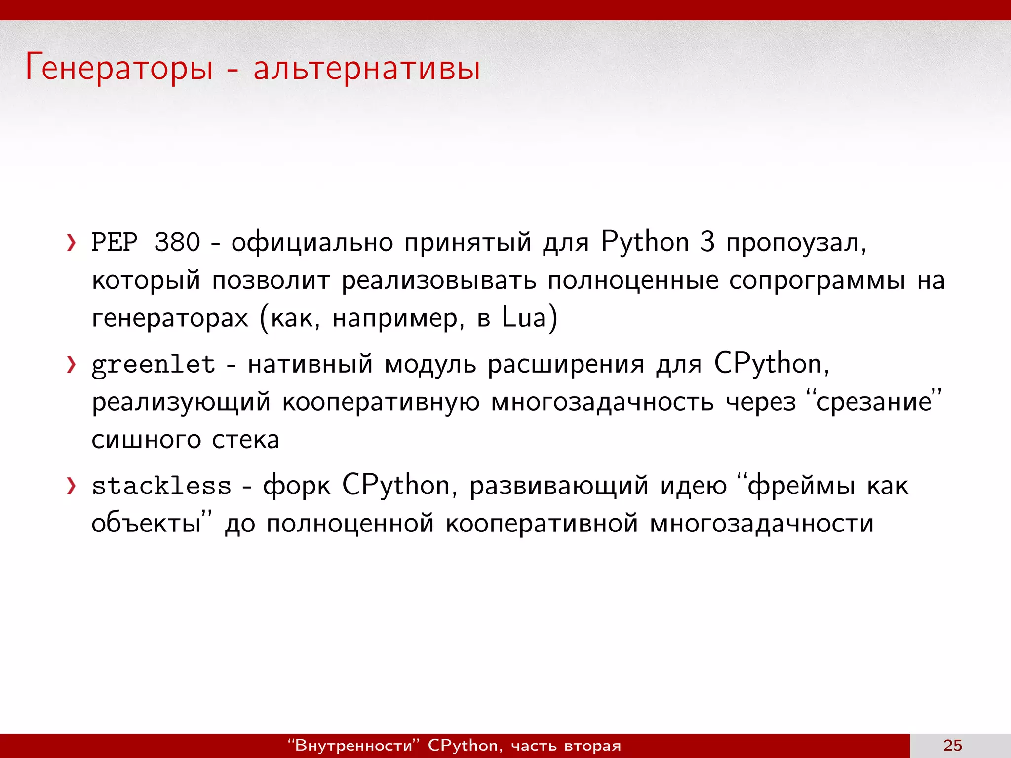 Генераторы - альтернативы
PEP 380 - официально принятый для Python 3 пропоузал,
который позволит реализовывать полноценные сопрограммы на
генераторах (как, например, в Lua)
greenlet - нативный модуль расширения для CPython,
реализующий кооперативную многозадачность через “срезание”
сишного стека
stackless - форк CPython, развивающий идею “фреймы как
объекты” до полноценной кооперативной многозадачности
“Внутренности” CPython, часть вторая 25
 