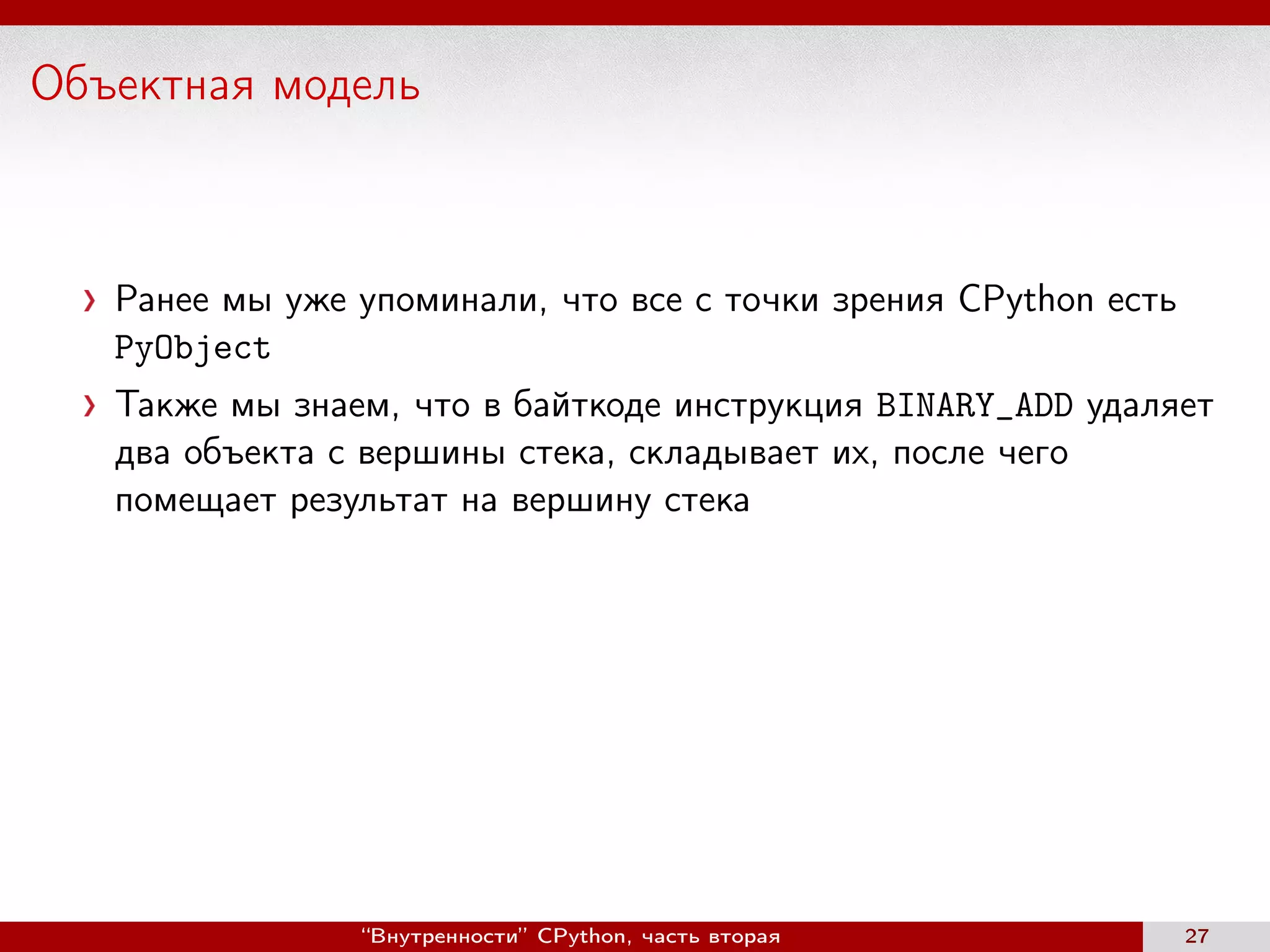Объектная модель
Ранее мы уже упоминали, что все с точки зрения CPython есть
PyObject
Также мы знаем, что в байткоде инструкция BINARY_ADD удаляет
два объекта с вершины стека, складывает их, после чего
помещает результат на вершину стека
“Внутренности” CPython, часть вторая 27
 