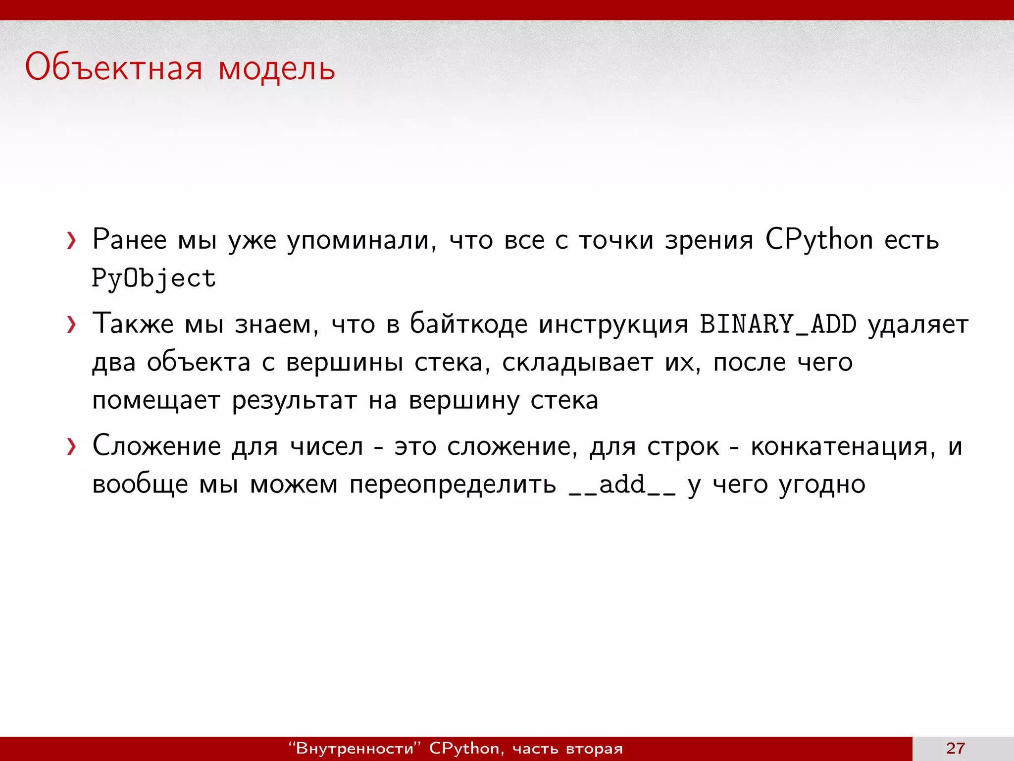 Объектная модель
Ранее мы уже упоминали, что все с точки зрения CPython есть
PyObject
Также мы знаем, что в байткоде инструкция BINARY_ADD удаляет
два объекта с вершины стека, складывает их, после чего
помещает результат на вершину стека
Сложение для чисел - это сложение, для строк - конкатенация, и
вообще мы можем переопределить __add__ у чего угодно
“Внутренности” CPython, часть вторая 27
 