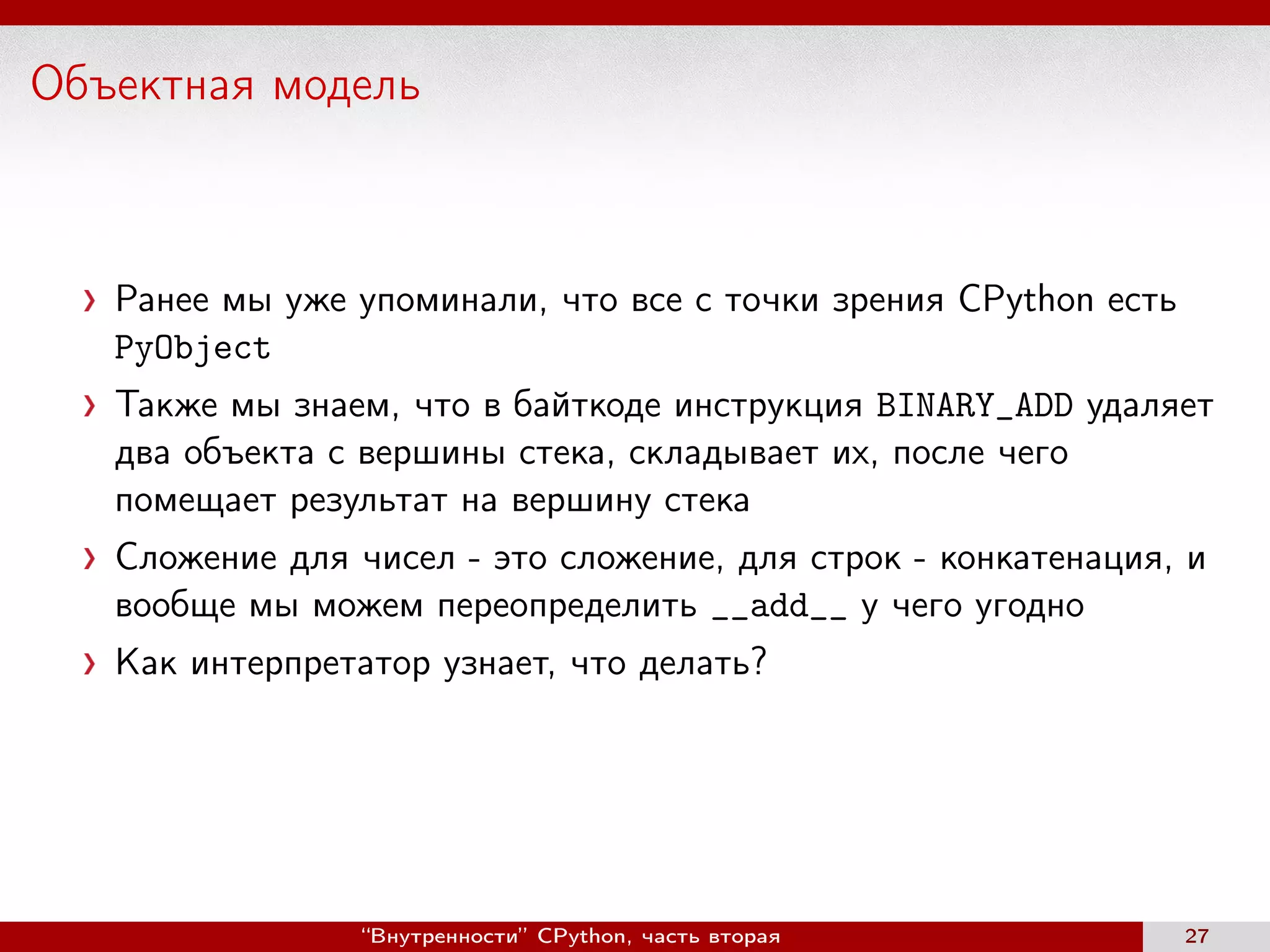 Объектная модель
Ранее мы уже упоминали, что все с точки зрения CPython есть
PyObject
Также мы знаем, что в байткоде инструкция BINARY_ADD удаляет
два объекта с вершины стека, складывает их, после чего
помещает результат на вершину стека
Сложение для чисел - это сложение, для строк - конкатенация, и
вообще мы можем переопределить __add__ у чего угодно
Как интерпретатор узнает, что делать?
“Внутренности” CPython, часть вторая 27
 