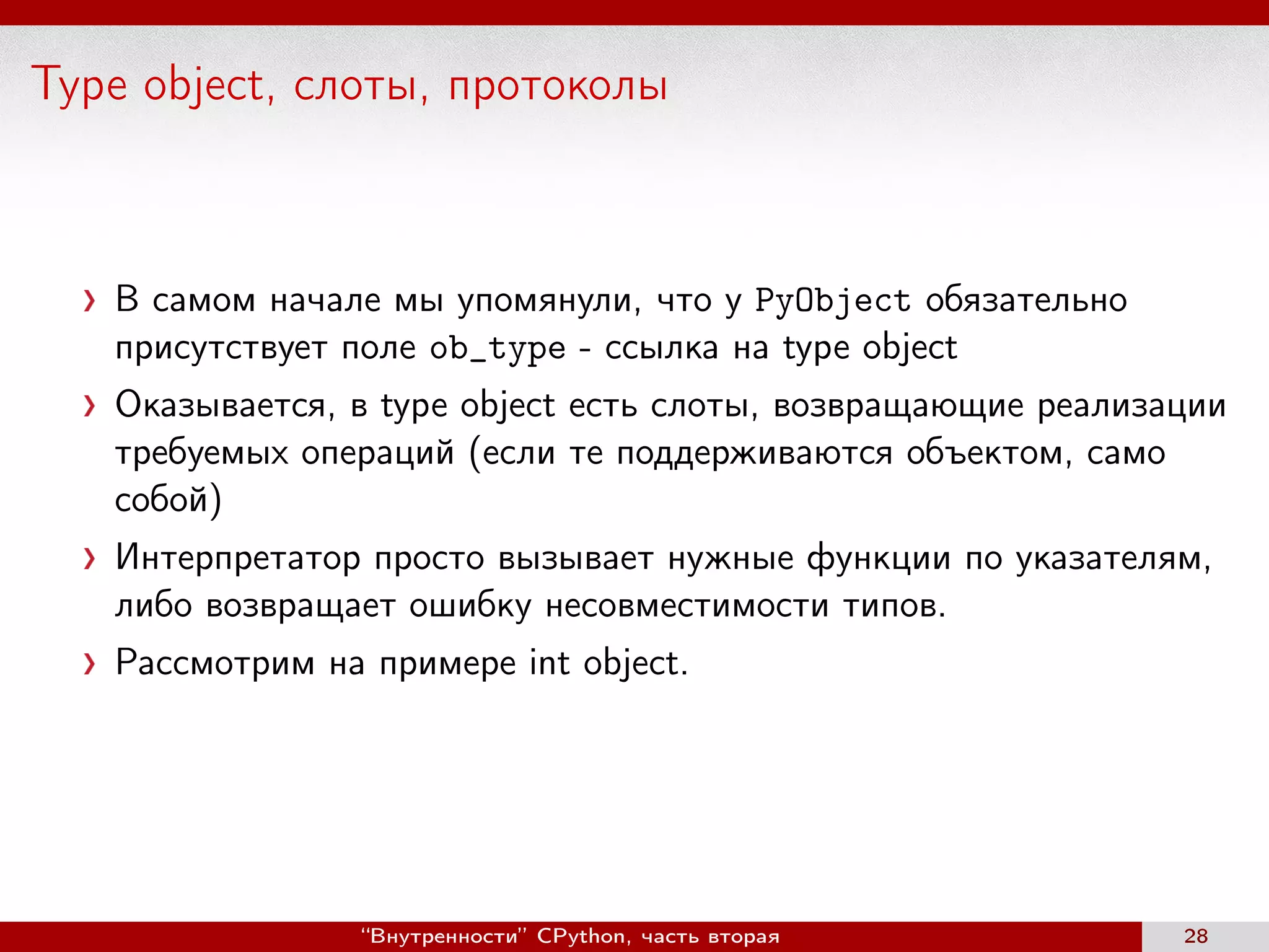 Type object, слоты, протоколы
В самом начале мы упомянули, что у PyObject обязательно
присутствует поле ob_type - ссылка на type object
Оказывается, в type object есть слоты, возвращающие реализации
требуемых операций (если те поддерживаются объектом, само
собой)
Интерпретатор просто вызывает нужные функции по указателям,
либо возвращает ошибку несовместимости типов.
Рассмотрим на примере int object.
“Внутренности” CPython, часть вторая 28
 