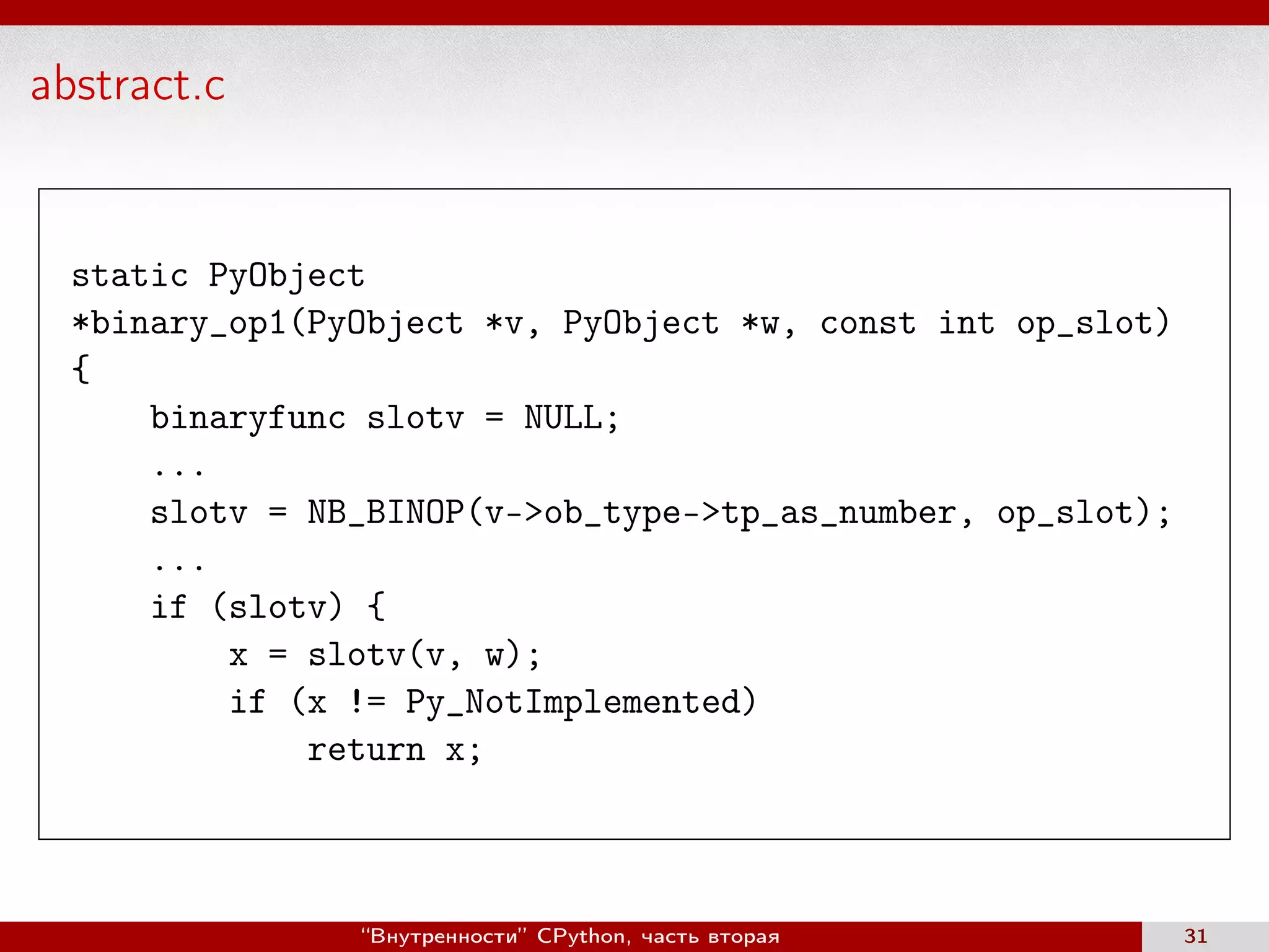 abstract.c
static PyObject
*binary_op1(PyObject *v, PyObject *w, const int op_slot)
{
binaryfunc slotv = NULL;
...
slotv = NB_BINOP(v->ob_type->tp_as_number, op_slot);
...
if (slotv) {
x = slotv(v, w);
if (x != Py_NotImplemented)
return x;
“Внутренности” CPython, часть вторая 31
 