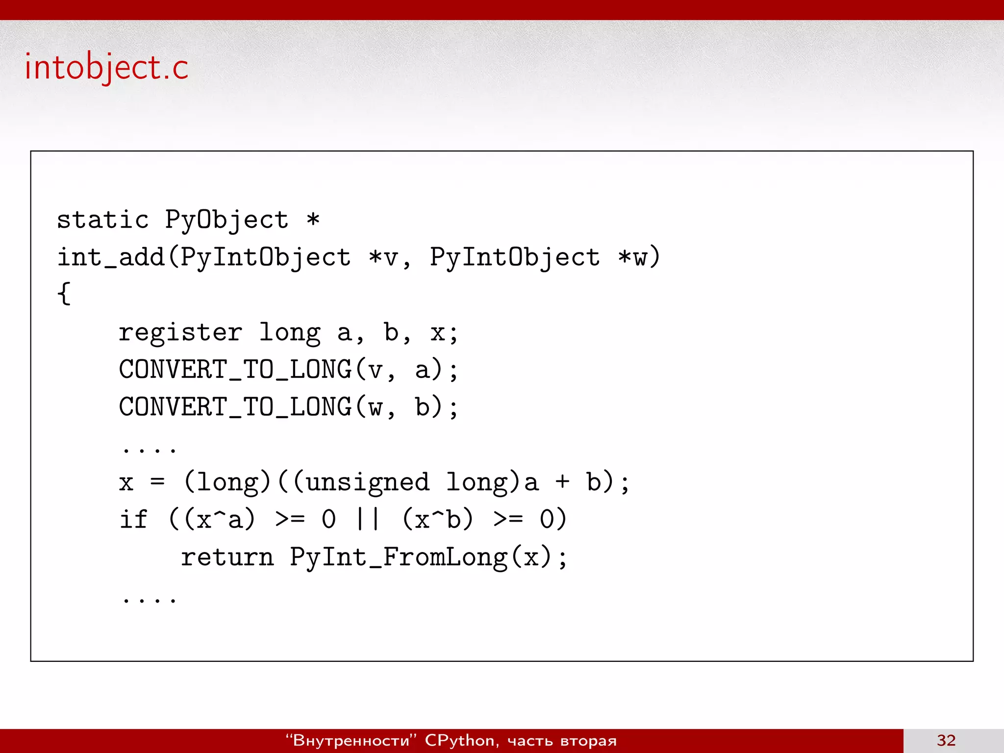 intobject.c
static PyObject *
int_add(PyIntObject *v, PyIntObject *w)
{
register long a, b, x;
CONVERT_TO_LONG(v, a);
CONVERT_TO_LONG(w, b);
....
x = (long)((unsigned long)a + b);
if ((x^a) >= 0 || (x^b) >= 0)
return PyInt_FromLong(x);
....
“Внутренности” CPython, часть вторая 32
 