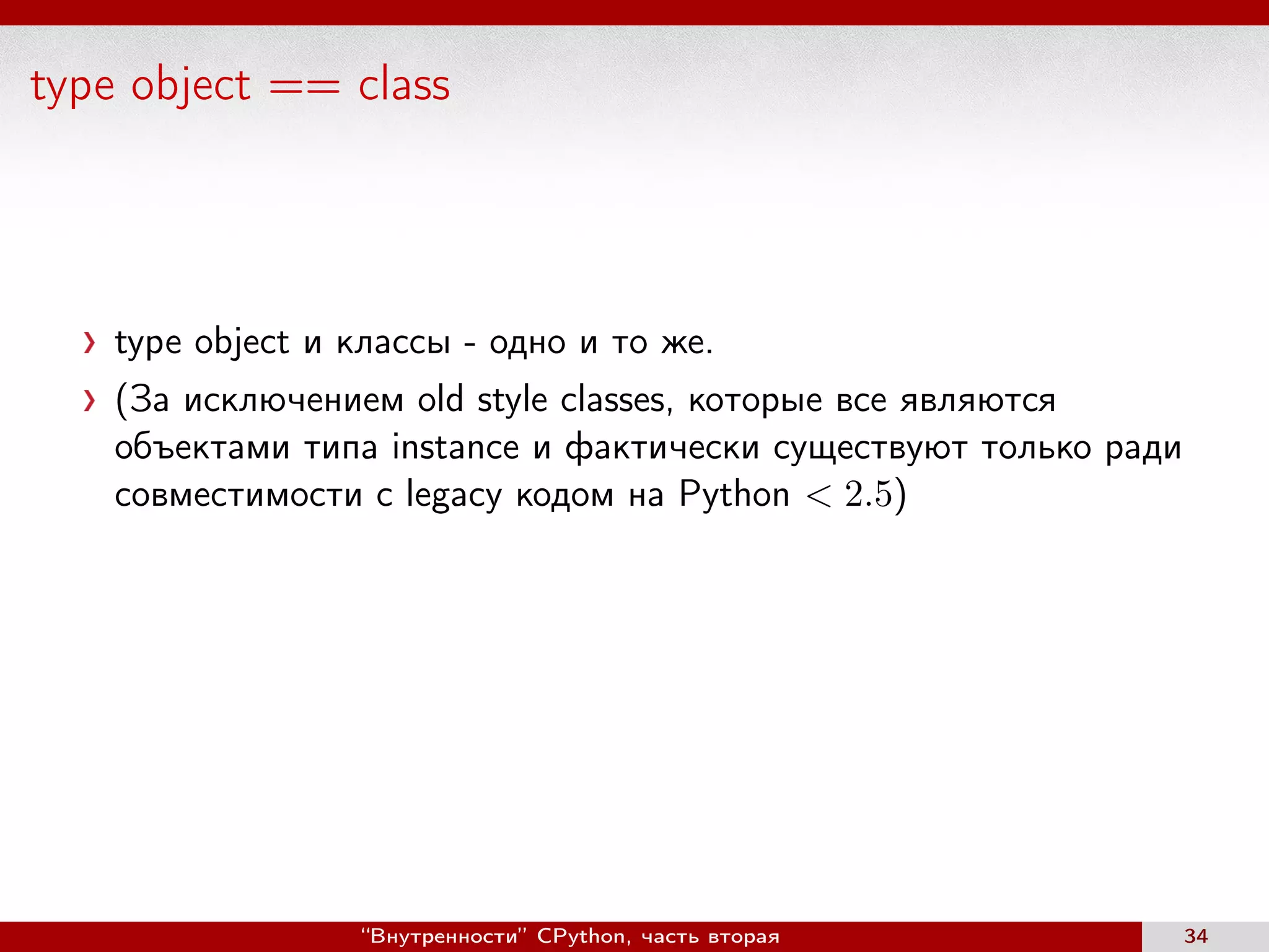 type object == class
type object и классы - одно и то же.
(За исключением old style classes, которые все являются
объектами типа instance и фактически существуют только ради
совместимости с legacy кодом на Python < 2.5)
“Внутренности” CPython, часть вторая 34
 