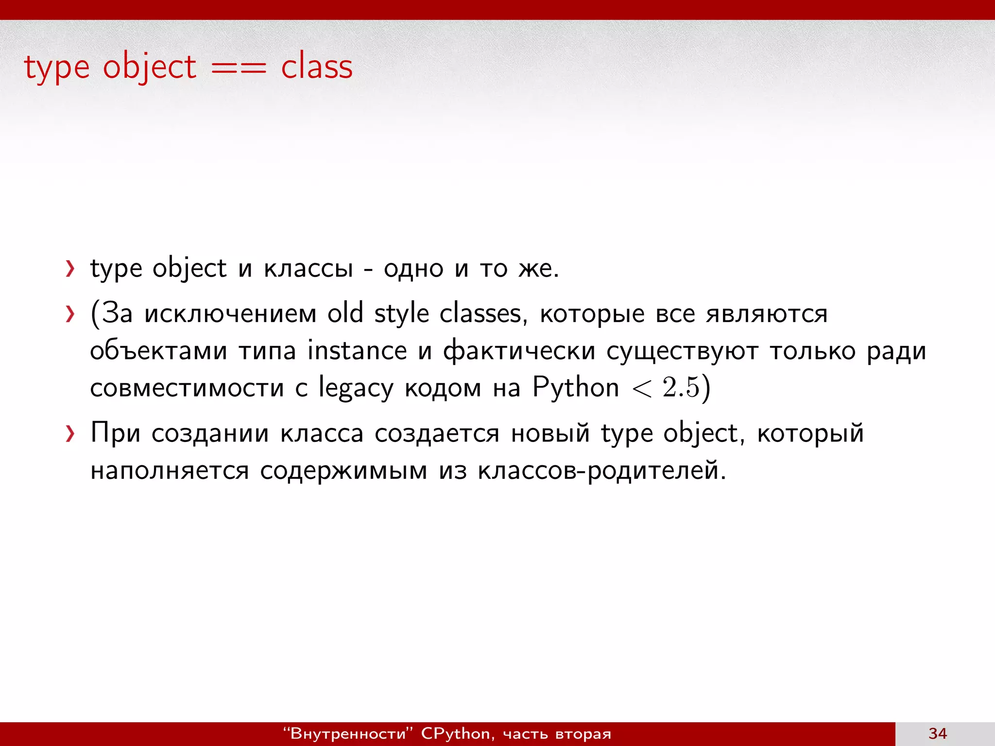 type object == class
type object и классы - одно и то же.
(За исключением old style classes, которые все являются
объектами типа instance и фактически существуют только ради
совместимости с legacy кодом на Python < 2.5)
При создании класса создается новый type object, который
наполняется содержимым из классов-родителей.
“Внутренности” CPython, часть вторая 34
 