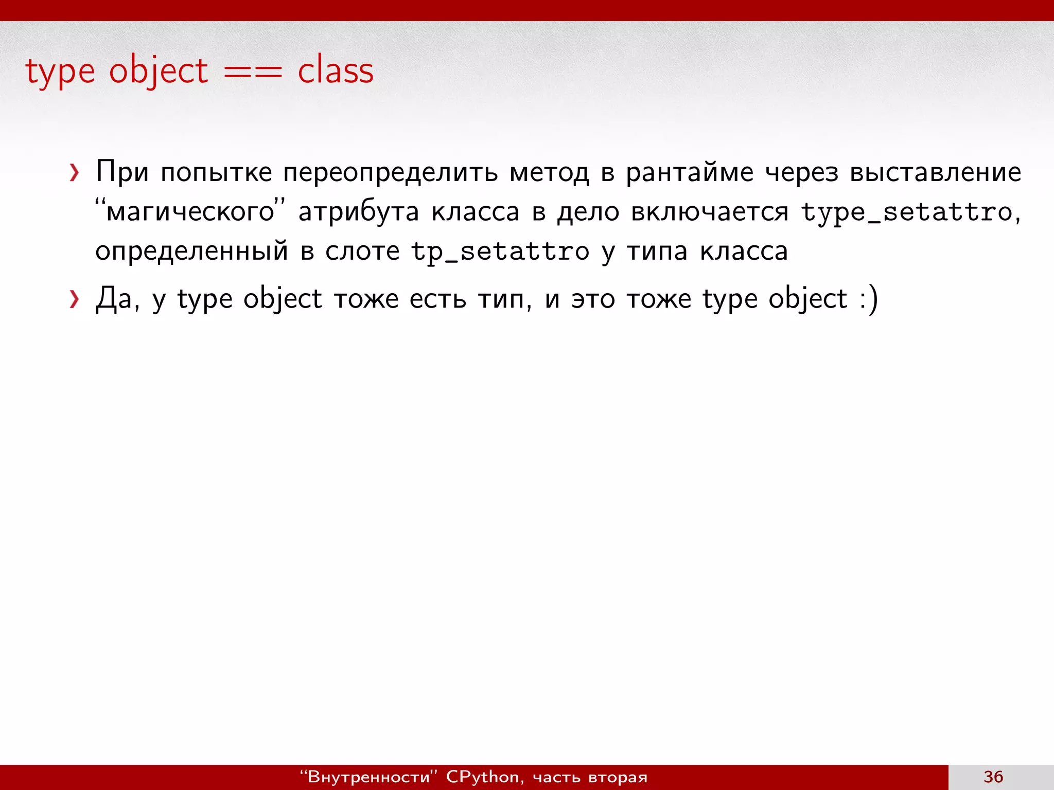 type object == class
При попытке переопределить метод в рантайме через выставление
“магического” атрибута класса в дело включается type_setattro,
определенный в слоте tp_setattro у типа класса
Да, у type object тоже есть тип, и это тоже type object :)
“Внутренности” CPython, часть вторая 36
 