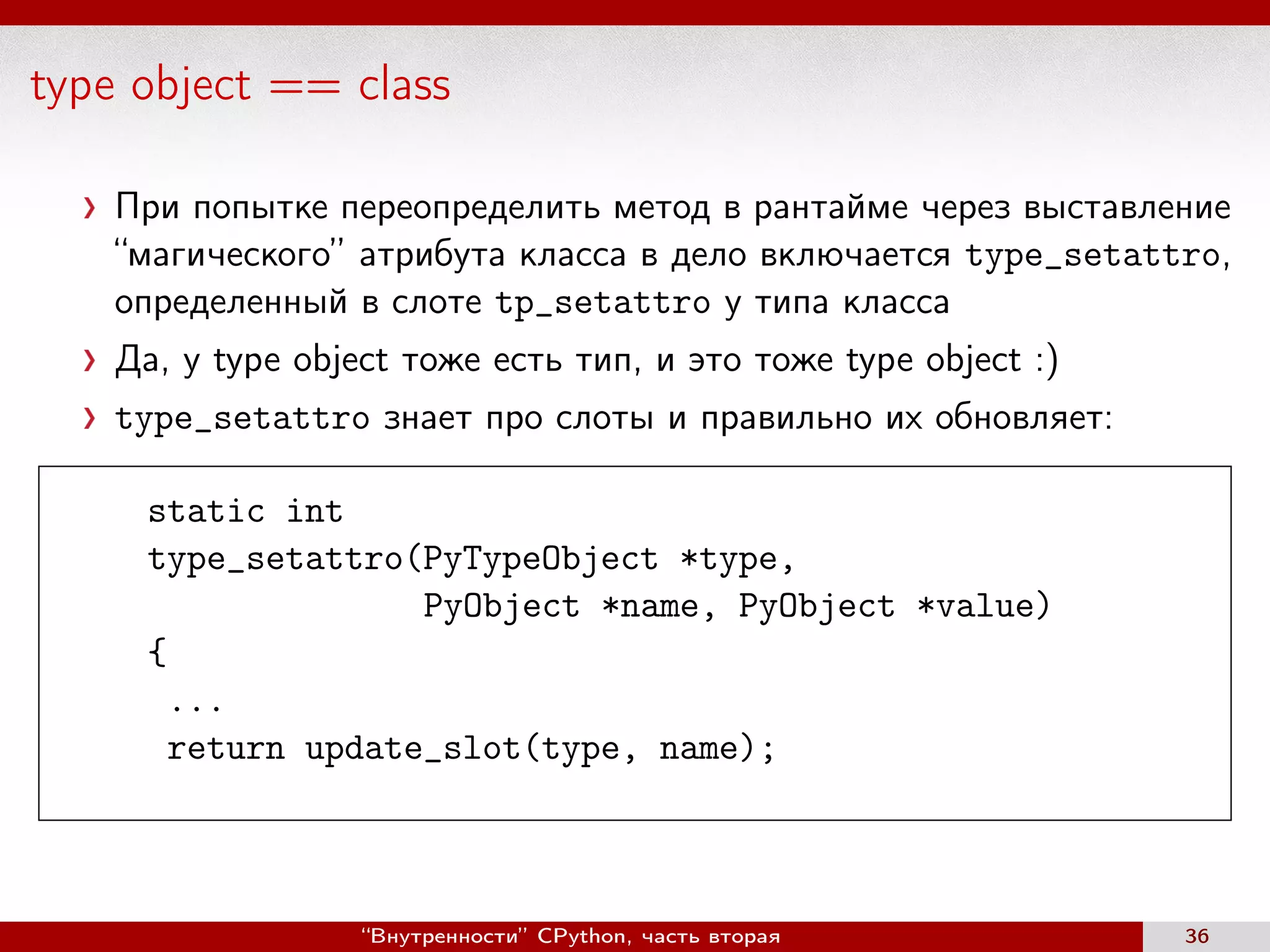 type object == class
При попытке переопределить метод в рантайме через выставление
“магического” атрибута класса в дело включается type_setattro,
определенный в слоте tp_setattro у типа класса
Да, у type object тоже есть тип, и это тоже type object :)
type_setattro знает про слоты и правильно их обновляет:
static int
type_setattro(PyTypeObject *type,
PyObject *name, PyObject *value)
{
...
return update_slot(type, name);
“Внутренности” CPython, часть вторая 36
 