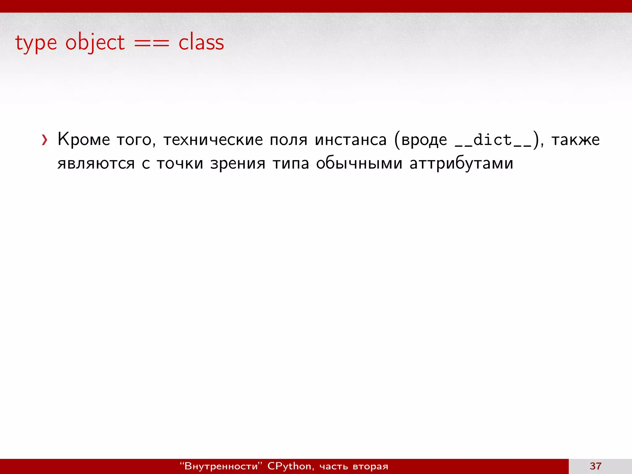 type object == class
Кроме того, технические поля инстанса (вроде __dict__), также
являются с точки зрения типа обычными аттрибутами
“Внутренности” CPython, часть вторая 37
 