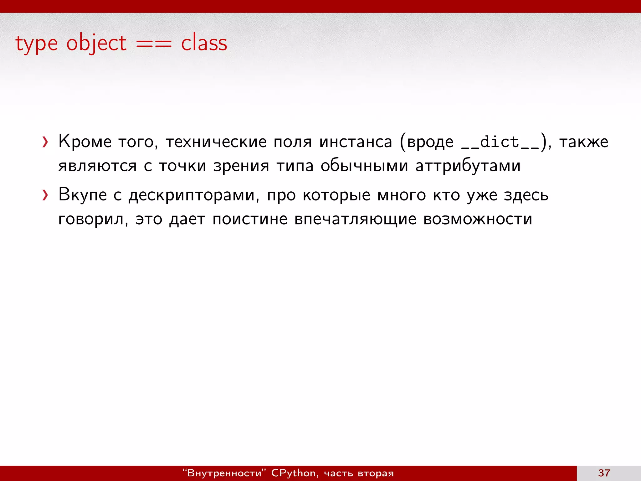 type object == class
Кроме того, технические поля инстанса (вроде __dict__), также
являются с точки зрения типа обычными аттрибутами
Вкупе с дескрипторами, про которые много кто уже здесь
говорил, это дает поистине впечатляющие возможности
“Внутренности” CPython, часть вторая 37
 