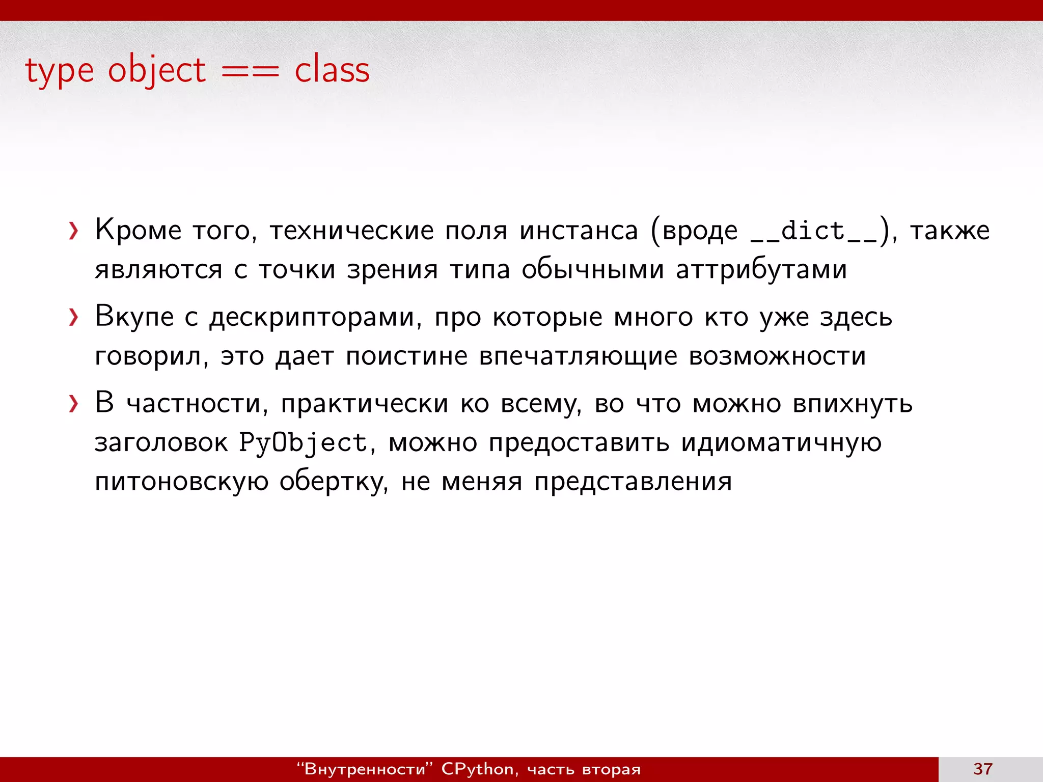 type object == class
Кроме того, технические поля инстанса (вроде __dict__), также
являются с точки зрения типа обычными аттрибутами
Вкупе с дескрипторами, про которые много кто уже здесь
говорил, это дает поистине впечатляющие возможности
В частности, практически ко всему, во что можно впихнуть
заголовок PyObject, можно предоставить идиоматичную
питоновскую обертку, не меняя представления
“Внутренности” CPython, часть вторая 37
 