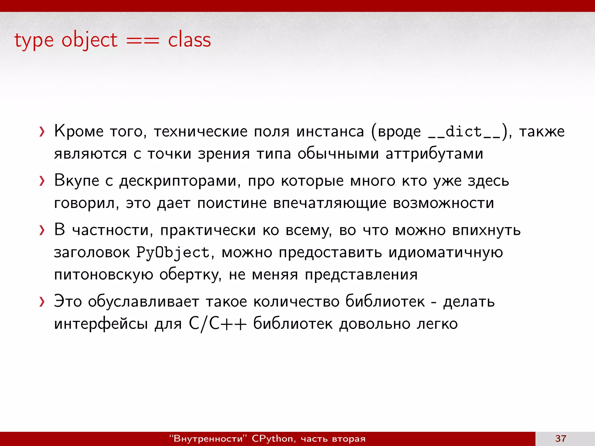 type object == class
Кроме того, технические поля инстанса (вроде __dict__), также
являются с точки зрения типа обычными аттрибутами
Вкупе с дескрипторами, про которые много кто уже здесь
говорил, это дает поистине впечатляющие возможности
В частности, практически ко всему, во что можно впихнуть
заголовок PyObject, можно предоставить идиоматичную
питоновскую обертку, не меняя представления
Это обуславливает такое количество библиотек - делать
интерфейсы для C/C++ библиотек довольно легко
“Внутренности” CPython, часть вторая 37
 