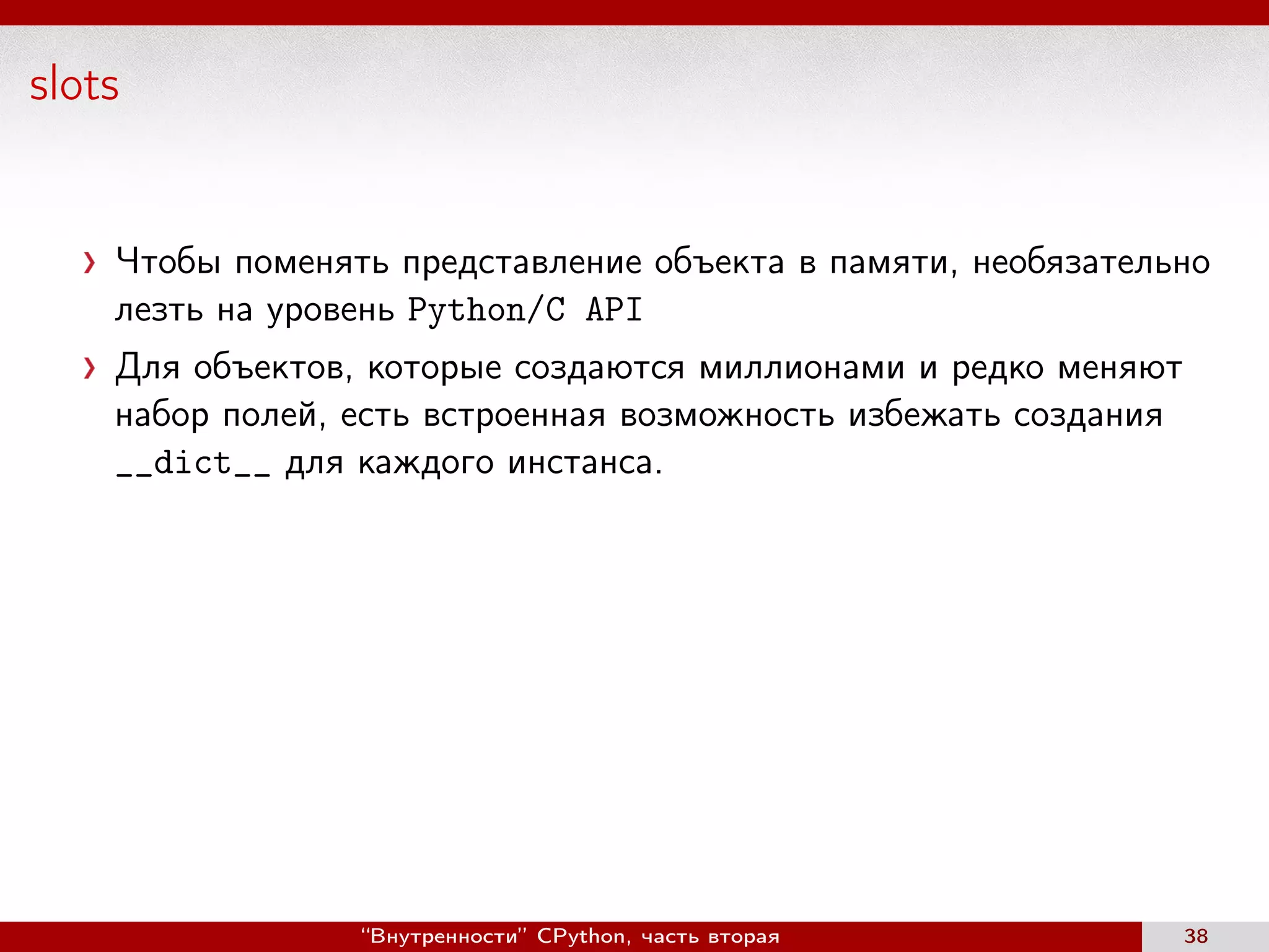 slots
Чтобы поменять представление объекта в памяти, необязательно
лезть на уровень Python/C API
Для объектов, которые создаются миллионами и редко меняют
набор полей, есть встроенная возможность избежать создания
__dict__ для каждого инстанса.
“Внутренности” CPython, часть вторая 38
 