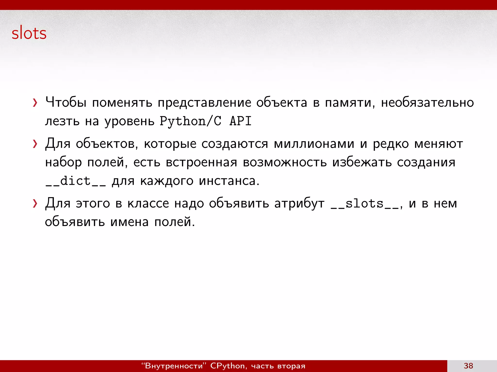 slots
Чтобы поменять представление объекта в памяти, необязательно
лезть на уровень Python/C API
Для объектов, которые создаются миллионами и редко меняют
набор полей, есть встроенная возможность избежать создания
__dict__ для каждого инстанса.
Для этого в классе надо объявить атрибут __slots__, и в нем
объявить имена полей.
“Внутренности” CPython, часть вторая 38
 