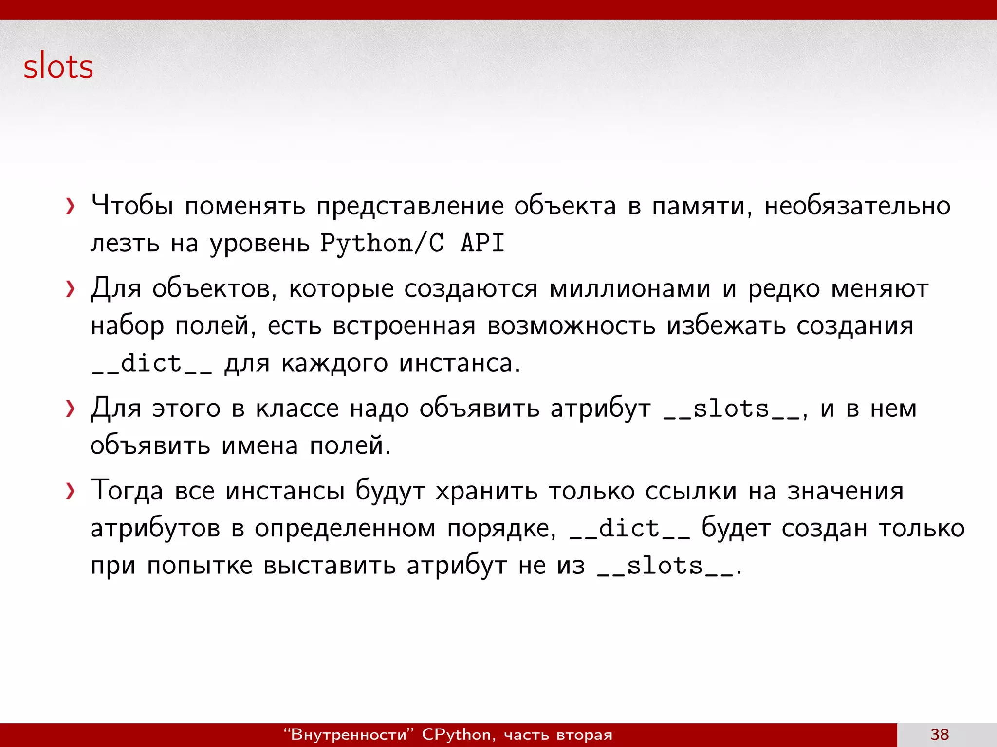 slots
Чтобы поменять представление объекта в памяти, необязательно
лезть на уровень Python/C API
Для объектов, которые создаются миллионами и редко меняют
набор полей, есть встроенная возможность избежать создания
__dict__ для каждого инстанса.
Для этого в классе надо объявить атрибут __slots__, и в нем
объявить имена полей.
Тогда все инстансы будут хранить только ссылки на значения
атрибутов в определенном порядке, __dict__ будет создан только
при попытке выставить атрибут не из __slots__.
“Внутренности” CPython, часть вторая 38
 