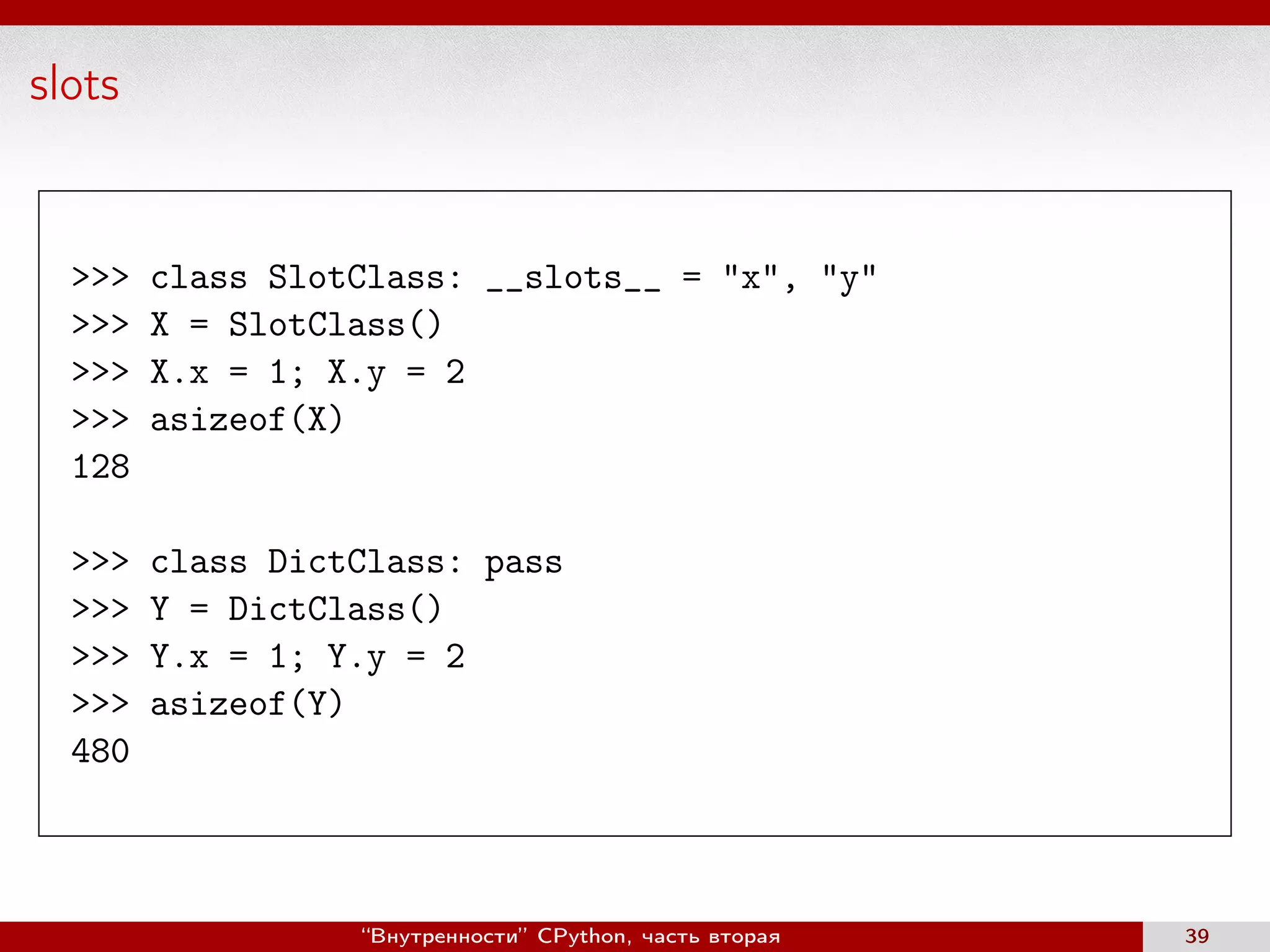 slots
>>> class SlotClass: __slots__ = "x", "y"
>>> X = SlotClass()
>>> X.x = 1; X.y = 2
>>> asizeof(X)
128
>>> class DictClass: pass
>>> Y = DictClass()
>>> Y.x = 1; Y.y = 2
>>> asizeof(Y)
480
“Внутренности” CPython, часть вторая 39
 