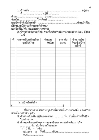 1. ข้าพเจ้า ...................................................................... อยู่เลข
ที่ .......................... หมู่ที่ ..............
ตำาบล................................... อำาเภอ...................................
จังหวัด........................ โทรศัพท์ .....................
เลขประจำาตัวผู้เสียภาษี ........................................... .........ข้าพเจ้าเป็น
ผู้มีคุณสมบัติครบถ้วนตามที่กำาหนด
และไม่เป็นผู้ทิ้งงานของทางราชการ
2. ข้าพเจ้าขอเสนอพัสดุ รวมทั้งบริการและกำาหนดเวลาส่งมอบ ดังต่อ
ไปนี้
ที่ รายละเอียดพัสดุที่จะ
ขอซื้อ/จ้าง
จำานวน
หน่วย
ราคาต่อ
หน่วย
จำานวนเงิน
ที่ขอซื้อ/จ้าง
ครั้งนี้
รวมเป็นเงินทั้งสิ้น
(.....................................................................)
ซึ่งเป็นราคาที่รวมภาษีมูลค่าเพิ่ม รวมทั้งภาษีอากรอื่น และค่าใช้
จ่ายทั้งปวงไว้ด้วยแล้ว
3. คำาเสนอนี้จะยืนอยู่ในระยะเวลา ............ วัน นับตั้งแต่วันที่ได้ยื่น
ใบเสนอราคา
4. กำาหนดส่งมอบพัสดุตามรายละเอียดรายการข้างต้น ภายใน
.............. วัน นับถัดจากวันลงนาม
( ) ซื้อ ( ) จ้าง
เสนอมา ณ วันที่..........เดือน..........................................
พ.ศ.....................
4
 