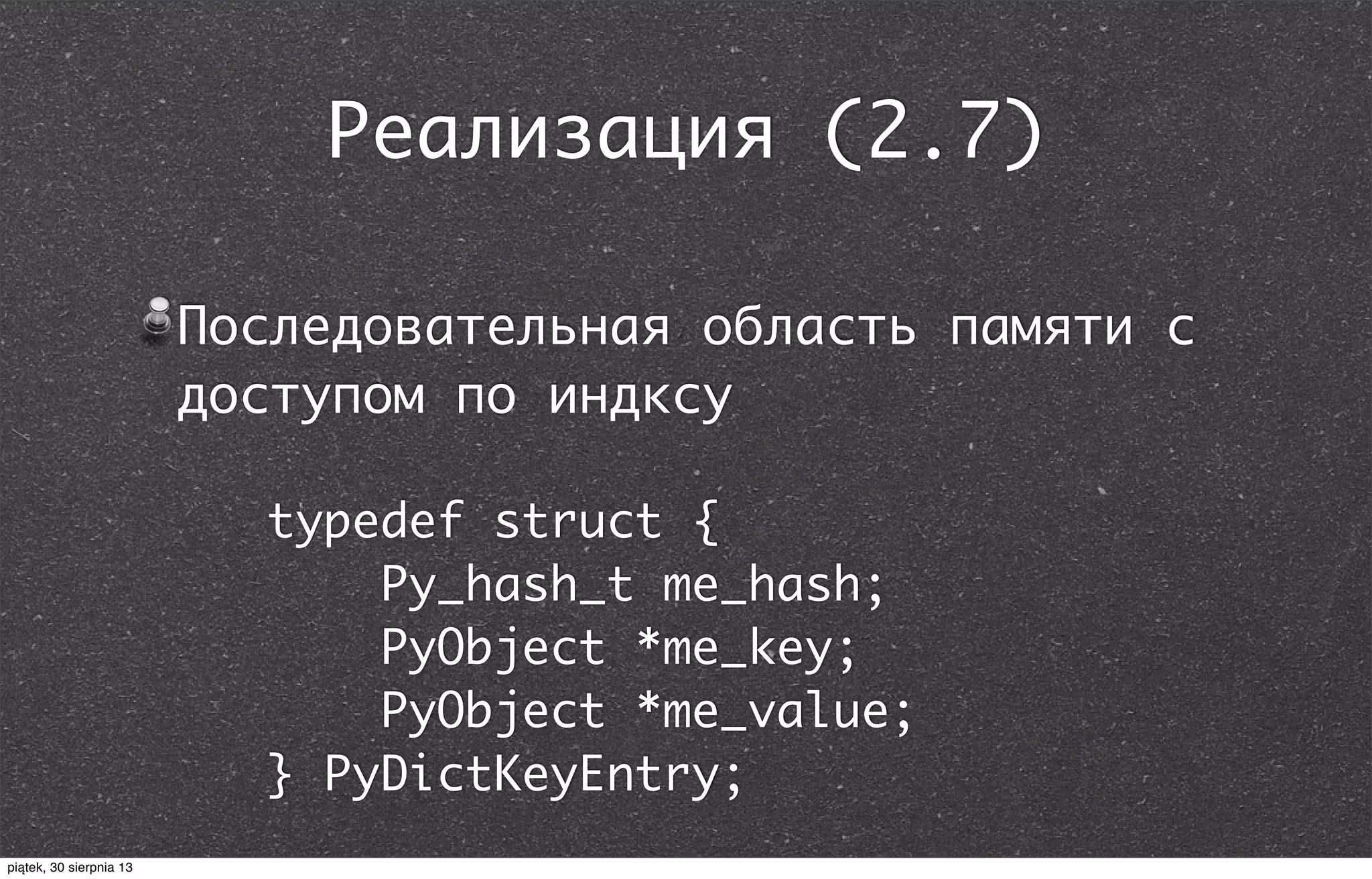 Реализация (2.7)
Последовательная область памяти с
доступом по индксу
typedef struct {
Py_hash_t me_hash;
PyObject *me_key;
PyObject *me_value;
} PyDictKeyEntry;
piątek, 30 sierpnia 13
 