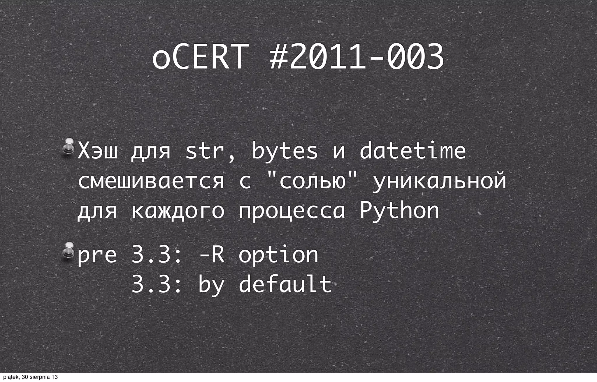 oCERT #2011-003
Хэш для str, bytes и datetime
смешивается с "солью" уникальной
для каждого процесса Python
pre 3.3: -R option
3.3: by default
piątek, 30 sierpnia 13
 