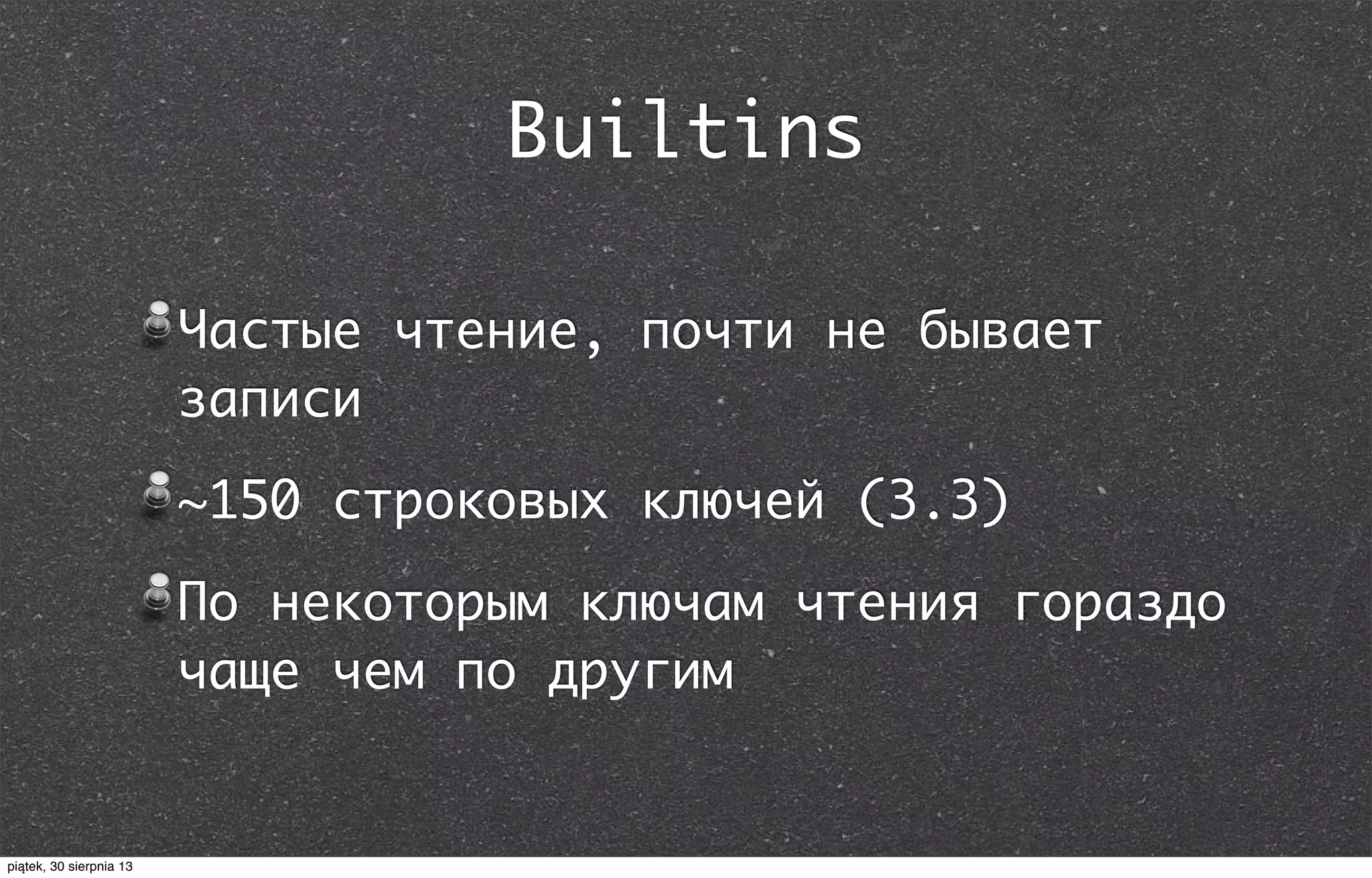 Builtins
Частые чтение, почти не бывает
записи
~150 строковых ключей (3.3)
По некоторым ключам чтения гораздо
чаще чем по другим
piątek, 30 sierpnia 13
 