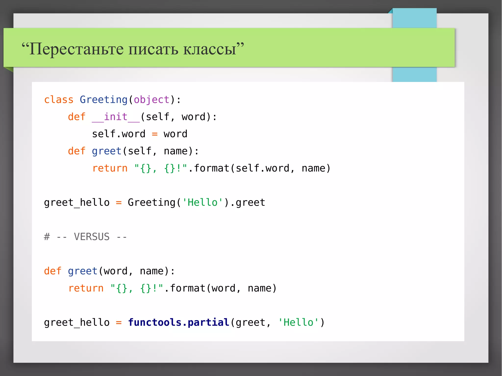 “Перестаньте писать классы”
class Greeting(object):
def __init__(self, word):
self.word = word
def greet(self, name):
return "{}, {}!".format(self.word, name)
greet_hello = Greeting('Hello').greet
# -- VERSUS --
def greet(word, name):
return "{}, {}!".format(word, name)
greet_hello = functools.partial(greet, 'Hello')
 