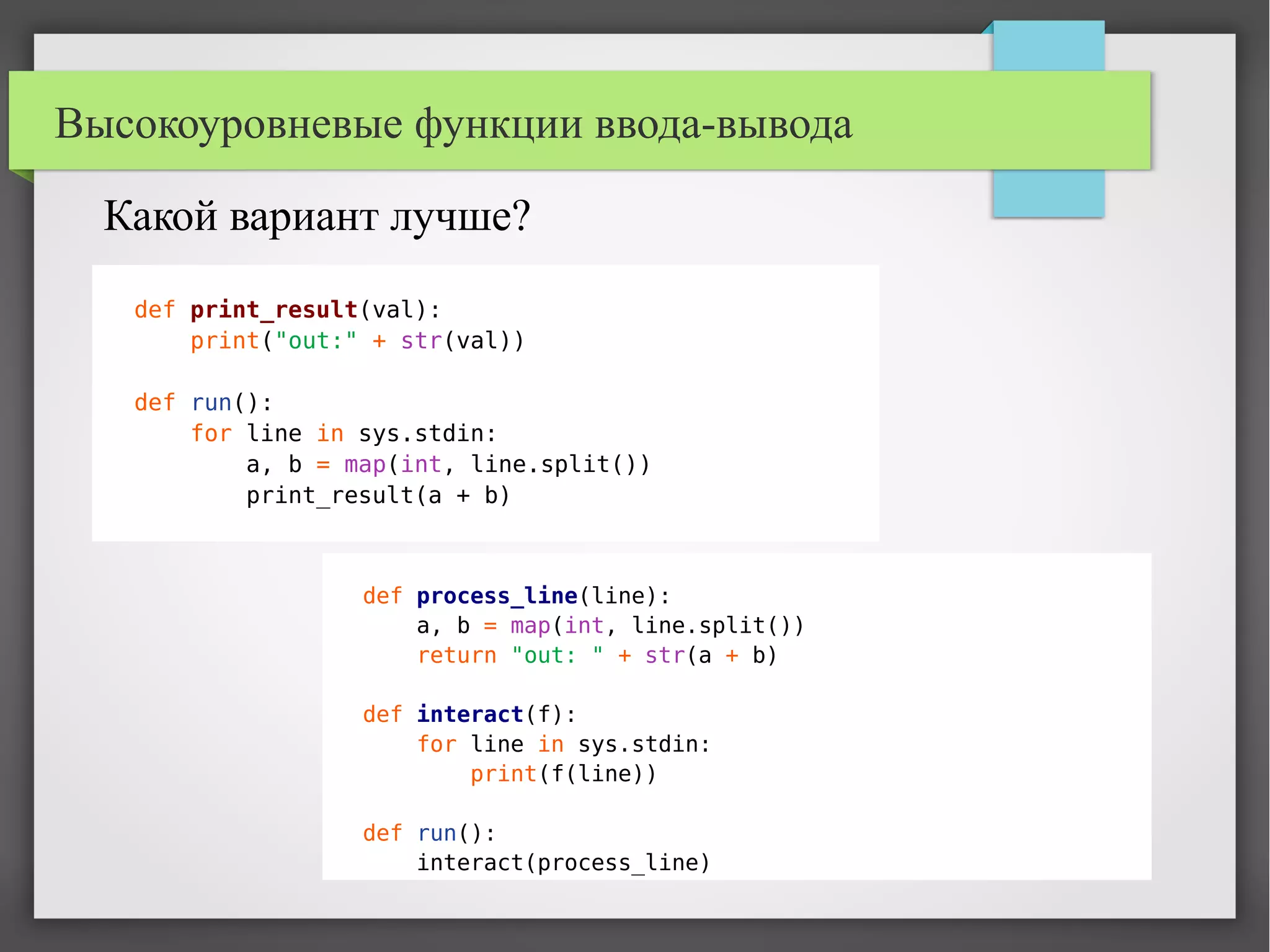 Высокоуровневые функции ввода-вывода
def process_line(line):
a, b = map(int, line.split())
return "out: " + str(a + b)
def interact(f):
for line in sys.stdin:
print(f(line))
def run():
interact(process_line)
Какой вариант лучше?
def print_result(val):
print("out:" + str(val))
def run():
for line in sys.stdin:
a, b = map(int, line.split())
print_result(a + b)
 