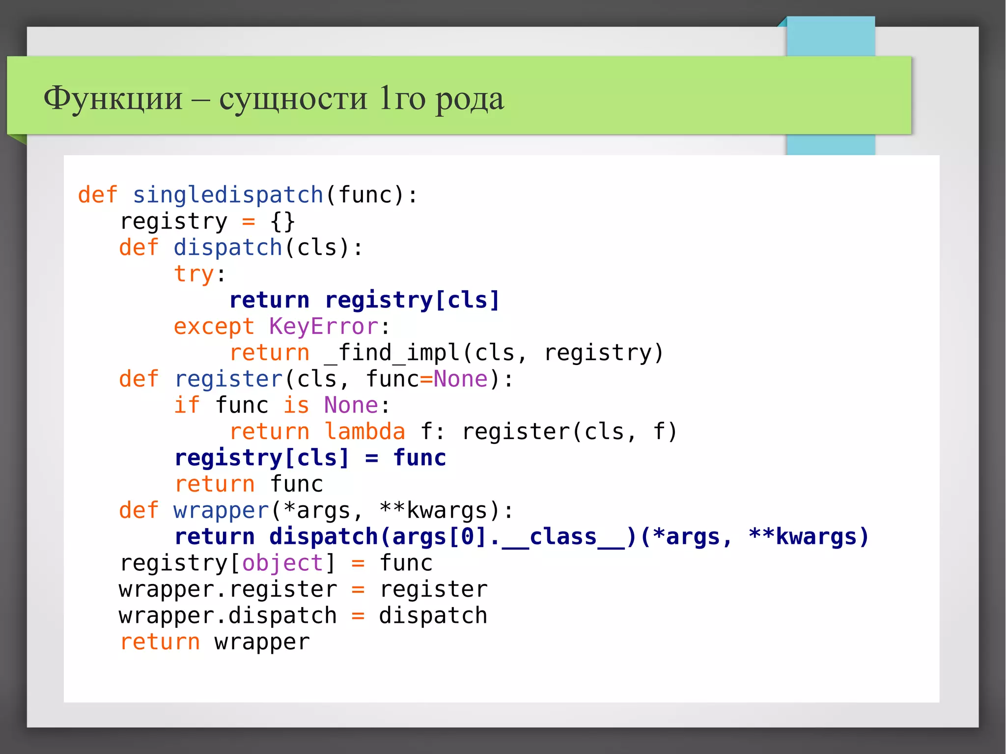 Функции – сущности 1го рода
def singledispatch(func):
registry = {}
def dispatch(cls):
try:
return registry[cls]
except KeyError:
return _find_impl(cls, registry)
def register(cls, func=None):
if func is None:
return lambda f: register(cls, f)
registry[cls] = func
return func
def wrapper(*args, **kwargs):
return dispatch(args[0].__class__)(*args, **kwargs)
registry[object] = func
wrapper.register = register
wrapper.dispatch = dispatch
return wrapper
 