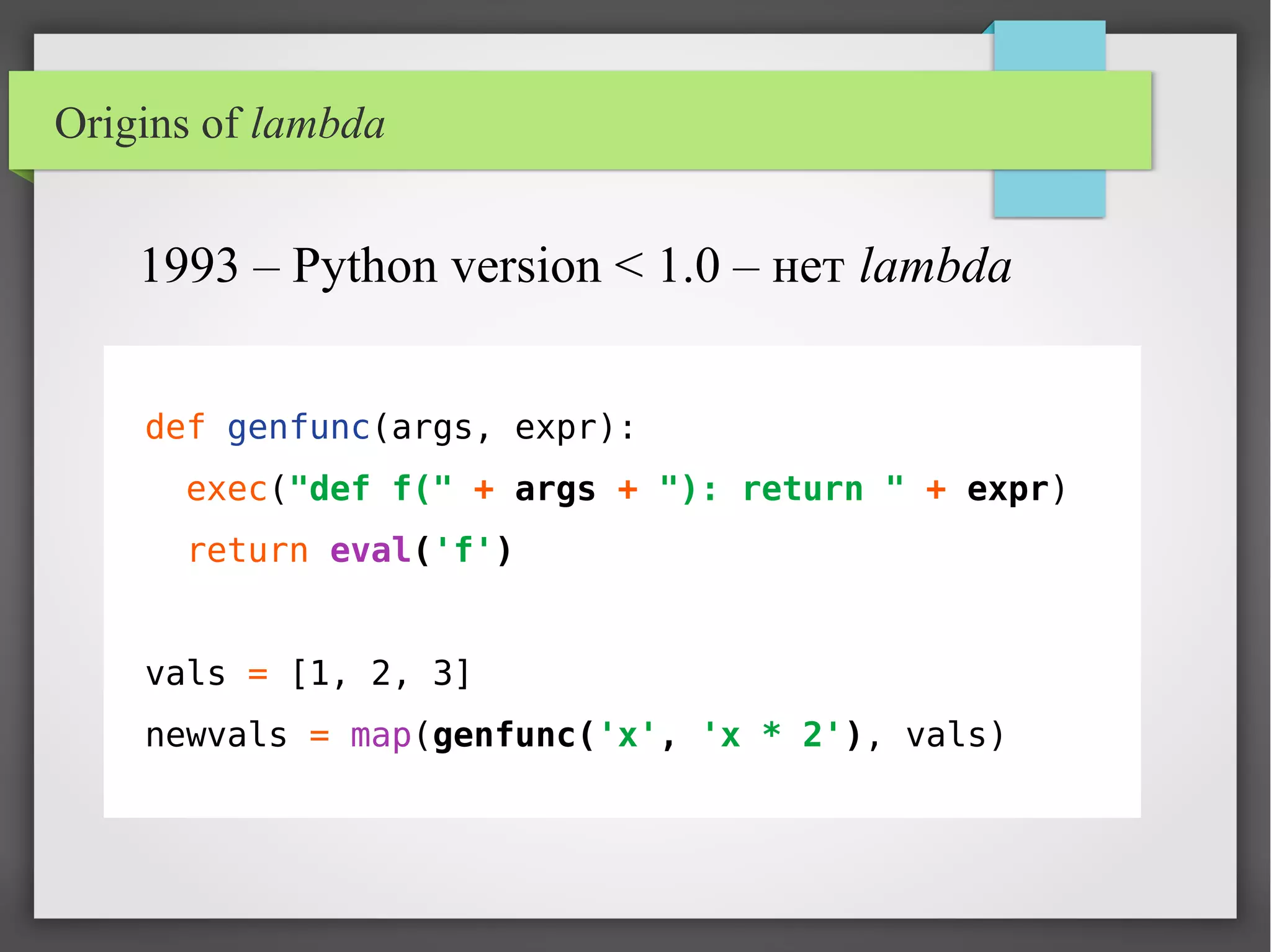 Origins of lambda
def genfunc(args, expr):
exec("def f(" + args + "): return " + expr)
return eval('f')
vals = [1, 2, 3]
newvals = map(genfunc('x', 'x * 2'), vals)
1993 – Python version < 1.0 – нет lambda
 