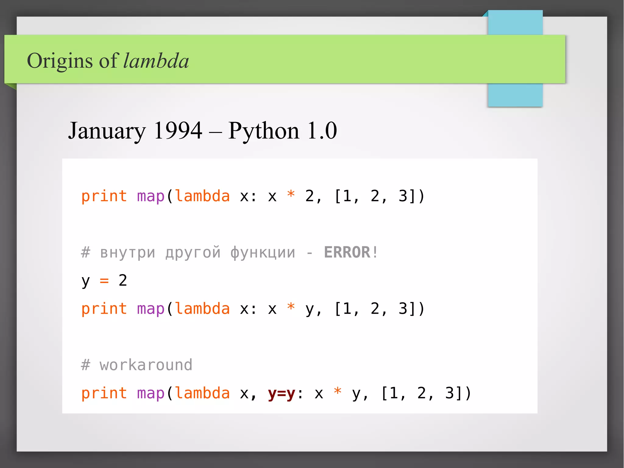 print map(lambda x: x * 2, [1, 2, 3])
# внутри другой функции - ERROR!
y = 2
print map(lambda x: x * y, [1, 2, 3])
# workaround
print map(lambda x, y=y: x * y, [1, 2, 3])
January 1994 – Python 1.0
Origins of lambda
 
