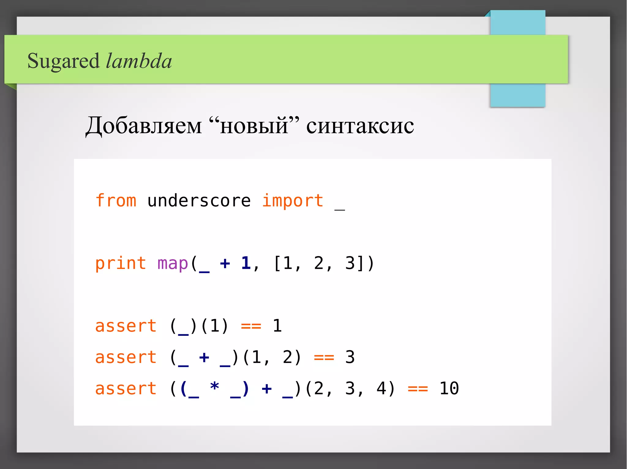 Sugared lambda
Добавляем “новый” синтаксис
from underscore import _
print map(_ + 1, [1, 2, 3])
assert (_)(1) == 1
assert (_ + _)(1, 2) == 3
assert ((_ * _) + _)(2, 3, 4) == 10
 